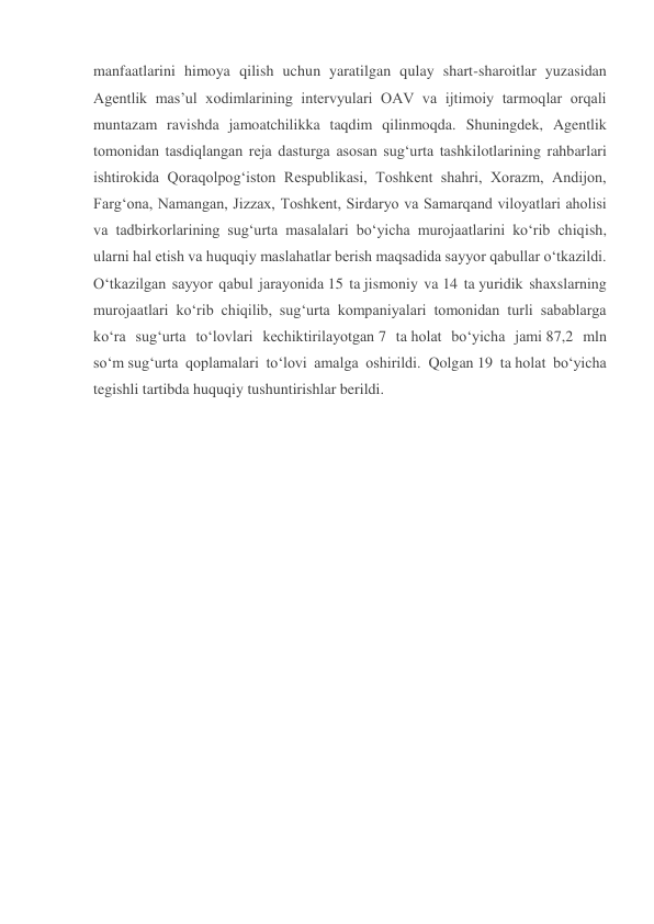 manfaatlarini himoya qilish uchun yaratilgan qulay shart-sharoitlar yuzasidan 
Agentlik mas’ul xodimlarining intervyulari OAV va ijtimoiy tarmoqlar orqali 
muntazam ravishda jamoatchilikka taqdim qilinmoqda. Shuningdek, Agentlik 
tomonidan tasdiqlangan reja dasturga asosan sug‘urta tashkilotlarining rahbarlari 
ishtirokida Qoraqolpog‘iston Respublikasi, Toshkent shahri, Xorazm, Andijon, 
Farg‘ona, Namangan, Jizzax, Toshkent, Sirdaryo va Samarqand viloyatlari aholisi 
va tadbirkorlarining sug‘urta masalalari bo‘yicha murojaatlarini ko‘rib chiqish, 
ularni hal etish va huquqiy maslahatlar berish maqsadida sayyor qabullar o‘tkazildi. 
O‘tkazilgan sayyor qabul jarayonida 15 ta jismoniy va 14 ta yuridik shaxslarning 
murojaatlari ko‘rib chiqilib, sug‘urta kompaniyalari tomonidan turli sabablarga 
ko‘ra sug‘urta to‘lovlari kechiktirilayotgan 7 ta holat bo‘yicha jami 87,2 mln 
so‘m sug‘urta qoplamalari to‘lovi amalga oshirildi. Qolgan 19 ta holat bo‘yicha 
tegishli tartibda huquqiy tushuntirishlar berildi.  
 
 
 
 
 
 
 
 
 
 
