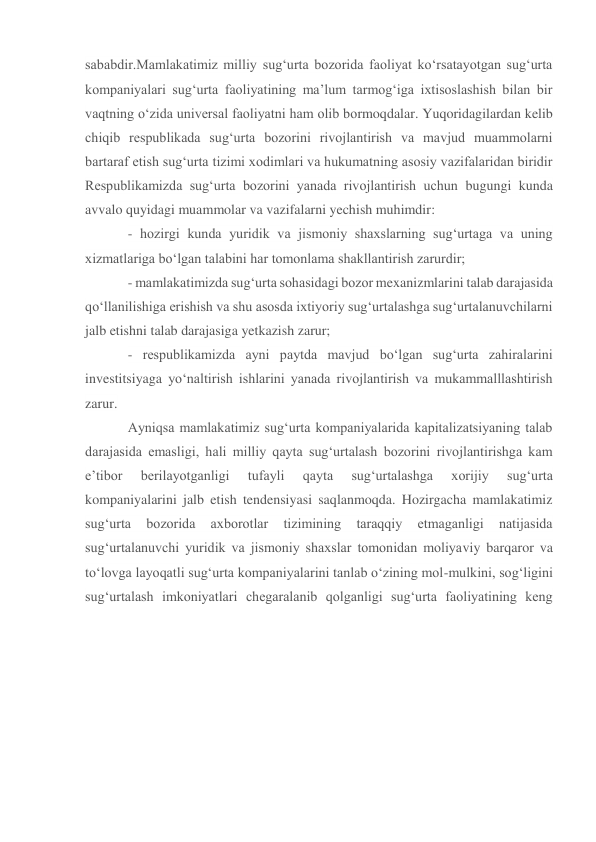 sababdir.Mamlakatimiz milliy sug‘urta bozorida faoliyat ko‘rsatayotgan sug‘urta 
kompaniyalari sug‘urta faoliyatining ma’lum tarmog‘iga ixtisoslashish bilan bir 
vaqtning o‘zida universal faoliyatni ham olib bormoqdalar. Yuqoridagilardan kelib 
chiqib respublikada sug‘urta bozorini rivojlantirish va mavjud muammolarni 
bartaraf etish sug‘urta tizimi xodimlari va hukumatning asosiy vazifalaridan biridir 
Respublikamizda sug‘urta bozorini yanada rivojlantirish uchun bugungi kunda 
avvalo quyidagi muammolar va vazifalarni yechish muhimdir:  
- hozirgi kunda yuridik va jismoniy shaxslarning sug‘urtaga va uning 
xizmatlariga bo‘lgan talabini har tomonlama shakllantirish zarurdir; 
- mamlakatimizda sug‘urta sohasidagi bozor mexanizmlarini talab darajasida 
qo‘llanilishiga erishish va shu asosda ixtiyoriy sug‘urtalashga sug‘urtalanuvchilarni 
jalb etishni talab darajasiga yetkazish zarur; 
- respublikamizda ayni paytda mavjud bo‘lgan sug‘urta zahiralarini 
investitsiyaga yo‘naltirish ishlarini yanada rivojlantirish va mukammalllashtirish 
zarur.  
Ayniqsa mamlakatimiz sug‘urta kompaniyalarida kapitalizatsiyaning talab 
darajasida emasligi, hali milliy qayta sug‘urtalash bozorini rivojlantirishga kam 
e’tibor 
berilayotganligi 
tufayli 
qayta 
sug‘urtalashga 
xorijiy 
sug‘urta 
kompaniyalarini jalb etish tendensiyasi saqlanmoqda. Hozirgacha mamlakatimiz 
sug‘urta 
bozorida 
axborotlar 
tizimining 
taraqqiy 
etmaganligi 
natijasida 
sug‘urtalanuvchi yuridik va jismoniy shaxslar tomonidan moliyaviy barqaror va 
to‘lovga layoqatli sug‘urta kompaniyalarini tanlab o‘zining mol-mulkini, sog‘ligini 
sug‘urtalash imkoniyatlari chegaralanib qolganligi sug‘urta faoliyatining keng 
