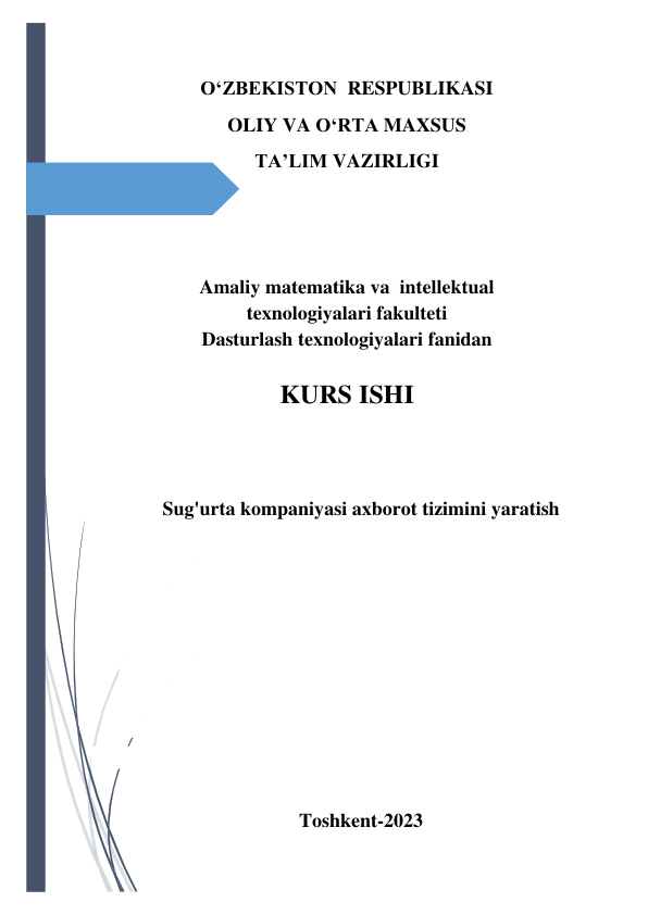  
 
O‘ZBEKISTON  RESPUBLIKASI 
OLIY VA O‘RTA MAXSUS 
TA’LIM VAZIRLIGI  
 
 
 
 
Amaliy matematika va  intellektual  
texnologiyalari fakulteti 
Dasturlash texnologiyalari fanidan  
 
KURS ISHI 
 
 
Sug'urta kompaniyasi axborot tizimini yaratish 
 
 
 
 
 
 
 
 
 
Toshkent-2023 
