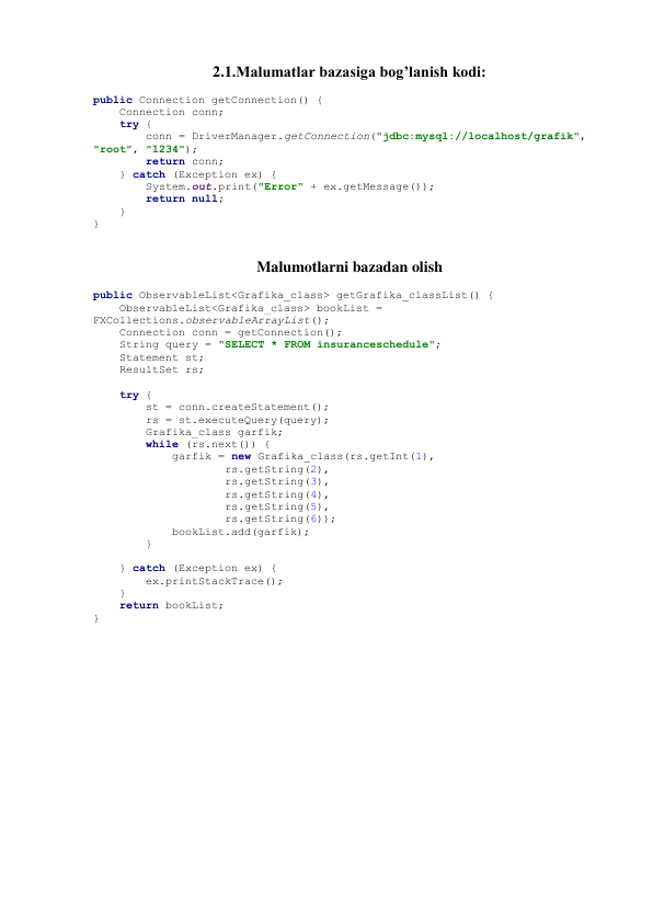 2.1.Malumatlar bazasiga bog’lanish kodi: 
public Connection getConnection() { 
    Connection conn; 
    try { 
        conn = DriverManager.getConnection("jdbc:mysql://localhost/grafik", 
"root", "1234"); 
        return conn; 
    } catch (Exception ex) { 
        System.out.print("Error" + ex.getMessage()); 
        return null; 
    } 
} 
 
Malumotlarni bazadan olish 
public ObservableList<Grafika_class> getGrafika_classList() { 
    ObservableList<Grafika_class> bookList = 
FXCollections.observableArrayList(); 
    Connection conn = getConnection(); 
    String query = "SELECT * FROM insuranceschedule"; 
    Statement st; 
    ResultSet rs; 
 
    try { 
        st = conn.createStatement(); 
        rs = st.executeQuery(query); 
        Grafika_class garfik; 
        while (rs.next()) { 
            garfik = new Grafika_class(rs.getInt(1), 
                    rs.getString(2), 
                    rs.getString(3), 
                    rs.getString(4), 
                    rs.getString(5), 
                    rs.getString(6)); 
            bookList.add(garfik); 
        } 
 
    } catch (Exception ex) { 
        ex.printStackTrace(); 
    } 
    return bookList; 
} 
