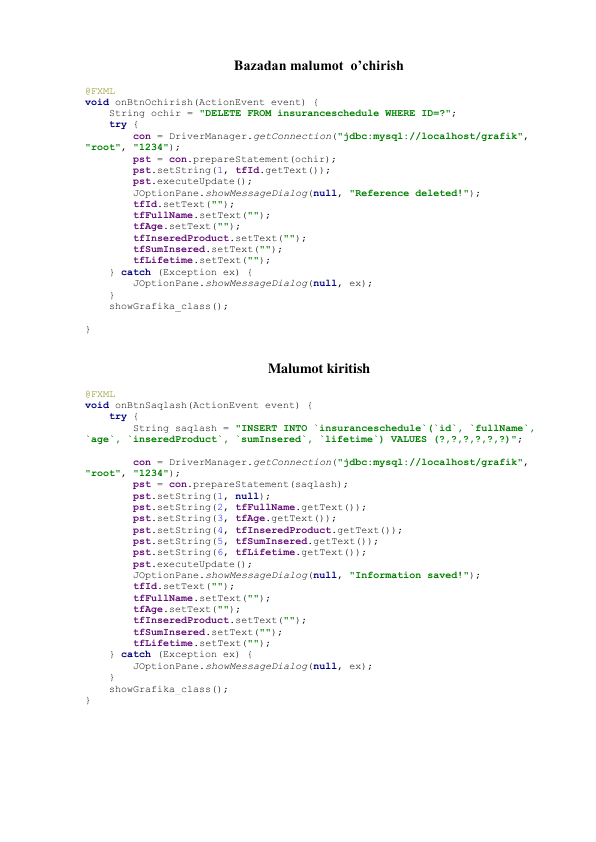 Bazadan malumot  o’chirish 
@FXML 
void onBtnOchirish(ActionEvent event) { 
    String ochir = "DELETE FROM insuranceschedule WHERE ID=?"; 
    try { 
        con = DriverManager.getConnection("jdbc:mysql://localhost/grafik", 
"root", "1234"); 
        pst = con.prepareStatement(ochir); 
        pst.setString(1, tfId.getText()); 
        pst.executeUpdate(); 
        JOptionPane.showMessageDialog(null, "Reference deleted!"); 
        tfId.setText(""); 
        tfFullName.setText(""); 
        tfAge.setText(""); 
        tfInseredProduct.setText(""); 
        tfSumInsered.setText(""); 
        tfLifetime.setText(""); 
    } catch (Exception ex) { 
        JOptionPane.showMessageDialog(null, ex); 
    } 
    showGrafika_class(); 
 
} 
 
Malumot kiritish 
@FXML 
void onBtnSaqlash(ActionEvent event) { 
    try { 
        String saqlash = "INSERT INTO `insuranceschedule`(`id`, `fullName`, 
`age`, `inseredProduct`, `sumInsered`, `lifetime`) VALUES (?,?,?,?,?,?)"; 
 
        con = DriverManager.getConnection("jdbc:mysql://localhost/grafik", 
"root", "1234"); 
        pst = con.prepareStatement(saqlash); 
        pst.setString(1, null); 
        pst.setString(2, tfFullName.getText()); 
        pst.setString(3, tfAge.getText()); 
        pst.setString(4, tfInseredProduct.getText()); 
        pst.setString(5, tfSumInsered.getText()); 
        pst.setString(6, tfLifetime.getText()); 
        pst.executeUpdate(); 
        JOptionPane.showMessageDialog(null, "Information saved!"); 
        tfId.setText(""); 
        tfFullName.setText(""); 
        tfAge.setText(""); 
        tfInseredProduct.setText(""); 
        tfSumInsered.setText(""); 
        tfLifetime.setText(""); 
    } catch (Exception ex) { 
        JOptionPane.showMessageDialog(null, ex); 
    } 
    showGrafika_class(); 
} 
