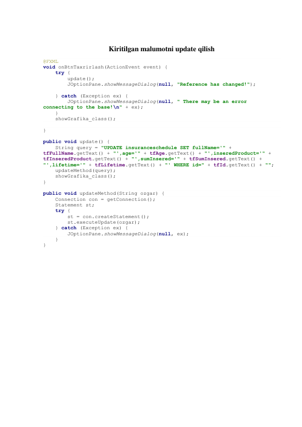  
Kiritilgan malumotni update qilish 
 
@FXML 
void onBtnTaxrirlash(ActionEvent event) { 
    try { 
        update(); 
        JOptionPane.showMessageDialog(null, "Reference has changed!"); 
 
    } catch (Exception ex) { 
        JOptionPane.showMessageDialog(null, " There may be an error 
connecting to the base!\n" + ex); 
    } 
    showGrafika_class(); 
 
} 
 
public void update() { 
    String query = "UPDATE insuranceschedule SET fullName='" + 
tfFullName.getText() + "',age='" + tfAge.getText() + "',inseredProduct='" + 
tfInseredProduct.getText() + "',sumInsered='" + tfSumInsered.getText() + 
"',lifetime='" + tfLifetime.getText() + "' WHERE id=" + tfId.getText() + ""; 
    updateMethod(query); 
    showGrafika_class(); 
} 
 
public void updateMethod(String ozgar) { 
    Connection con = getConnection(); 
    Statement st; 
    try { 
        st = con.createStatement(); 
        st.executeUpdate(ozgar); 
    } catch (Exception ex) { 
        JOptionPane.showMessageDialog(null, ex); 
    } 
} 
