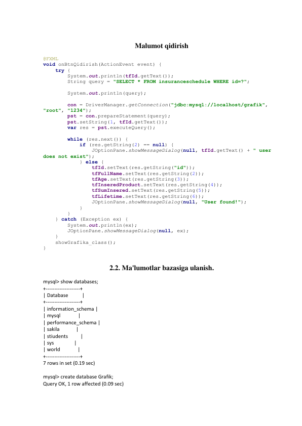  
Malumot qidirish 
@FXML 
void onBtnQidirish(ActionEvent event) { 
    try { 
        System.out.println(tfId.getText()); 
        String query = "SELECT * FROM insuranceschedule WHERE id=?"; 
 
        System.out.println(query); 
 
        con = DriverManager.getConnection("jdbc:mysql://localhost/grafik", 
"root", "1234"); 
        pst = con.prepareStatement(query); 
        pst.setString(1, tfId.getText()); 
        var res = pst.executeQuery(); 
 
        while (res.next()) { 
            if (res.getString(2) == null) { 
                JOptionPane.showMessageDialog(null, tfId.getText() + " user 
does not exist"); 
            } else { 
                tfId.setText(res.getString("id")); 
                tfFullName.setText(res.getString(2)); 
                tfAge.setText(res.getString(3)); 
                tfInseredProduct.setText(res.getString(4)); 
                tfSumInsered.setText(res.getString(5)); 
                tfLifetime.setText(res.getString(6)); 
                JOptionPane.showMessageDialog(null, "User found!"); 
            } 
        } 
    } catch (Exception ex) { 
        System.out.println(ex); 
        JOptionPane.showMessageDialog(null, ex); 
    } 
    showGrafika_class(); 
} 
 
2.2. Ma'lumotlar bazasiga ulanish. 
mysql> show databases; 
+--------------------+ 
| Database           | 
+--------------------+ 
| information_schema | 
| mysql              | 
| performance_schema | 
| sakila             | 
| stiudents          | 
| sys                | 
| world              | 
+--------------------+ 
7 rows in set (0.19 sec) 
 
mysql> create database Grafik; 
Query OK, 1 row affected (0.09 sec) 
 
