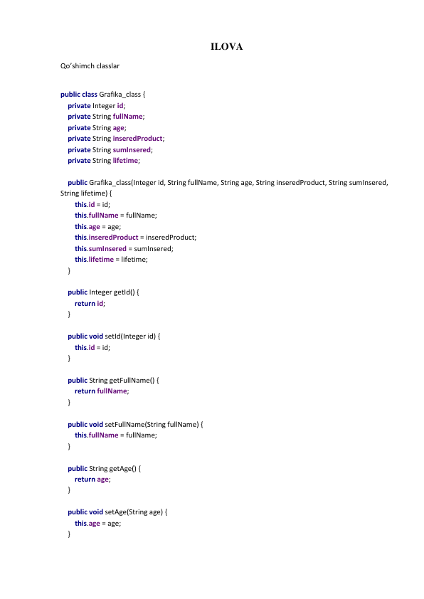 ILOVA 
Qo’shimch classlar 
 
public class Grafika_class { 
    private Integer id; 
    private String fullName; 
    private String age; 
    private String inseredProduct; 
    private String sumInsered; 
    private String lifetime; 
 
    public Grafika_class(Integer id, String fullName, String age, String inseredProduct, String sumInsered, 
String lifetime) { 
        this.id = id; 
        this.fullName = fullName; 
        this.age = age; 
        this.inseredProduct = inseredProduct; 
        this.sumInsered = sumInsered; 
        this.lifetime = lifetime; 
    } 
 
    public Integer getId() { 
        return id; 
    } 
 
    public void setId(Integer id) { 
        this.id = id; 
    } 
 
    public String getFullName() { 
        return fullName; 
    } 
 
    public void setFullName(String fullName) { 
        this.fullName = fullName; 
    } 
 
    public String getAge() { 
        return age; 
    } 
 
    public void setAge(String age) { 
        this.age = age; 
    } 
 
