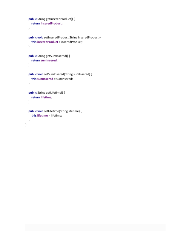     public String getInseredProduct() { 
        return inseredProduct; 
    } 
 
    public void setInseredProduct(String inseredProduct) { 
        this.inseredProduct = inseredProduct; 
    } 
 
    public String getSumInsered() { 
        return sumInsered; 
    } 
 
    public void setSumInsered(String sumInsered) { 
        this.sumInsered = sumInsered; 
    } 
 
    public String getLifetime() { 
        return lifetime; 
    } 
 
    public void setLifetime(String lifetime) { 
        this.lifetime = lifetime; 
    } 
} 
 
 
 
 
 
 
 
 
 
 
 
 
