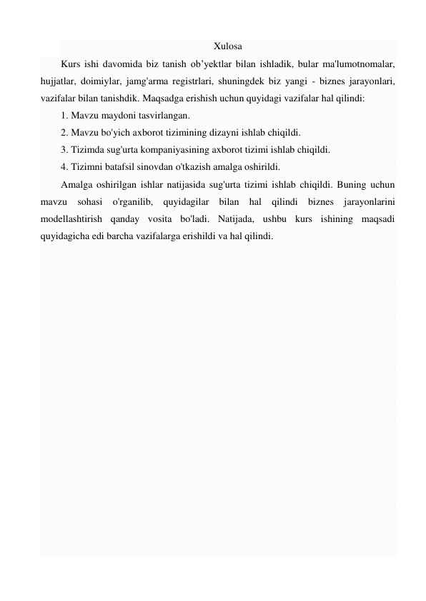 Xulosa 
Kurs ishi davomida biz tanish ob’yektlar bilan ishladik, bular ma'lumotnomalar, 
hujjatlar, doimiylar, jamg'arma registrlari, shuningdek biz yangi - biznes jarayonlari, 
vazifalar bilan tanishdik. Maqsadga erishish uchun quyidagi vazifalar hal qilindi:  
1. Mavzu maydoni tasvirlangan.  
2. Mavzu bo'yich axborot tizimining dizayni ishlab chiqildi. 
3. Tizimda sug'urta kompaniyasining axborot tizimi ishlab chiqildi.  
4. Tizimni batafsil sinovdan o'tkazish amalga oshirildi.  
Amalga oshirilgan ishlar natijasida sug'urta tizimi ishlab chiqildi. Buning uchun 
mavzu sohasi o'rganilib, quyidagilar bilan hal qilindi biznes jarayonlarini 
modellashtirish qanday vosita bo'ladi. Natijada, ushbu kurs ishining maqsadi 
quyidagicha edi barcha vazifalarga erishildi va hal qilindi. 
 
 
 
 
 
 
 
 
 
 
 
 
 
 
 
 
 
 
