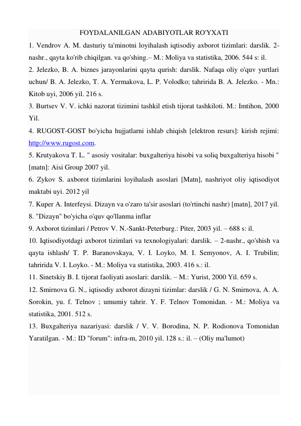 FOYDALANILGAN ADABIYOTLAR RO'YXATI 
1. Vendrov A. M. dasturiy ta'minotni loyihalash iqtisodiy axborot tizimlari: darslik. 2-
nashr., qayta ko'rib chiqilgan. va qo'shing.– M.: Moliya va statistika, 2006. 544 s: il.  
2. Jelezko, B. A. biznes jarayonlarini qayta qurish: darslik. Nafaqa oliy o'quv yurtlari 
uchun/ B. A. Jelezko, T. A. Yermakova, L. P. Volodko; tahririda B. A. Jelezko. - Mn.: 
Kitob uyi, 2006 yil. 216 s.  
3. Burtsev V. V. ichki nazorat tizimini tashkil etish tijorat tashkiloti. M.: Imtihon, 2000 
Yil.  
4. RUGOST-GOST bo'yicha hujjatlarni ishlab chiqish [elektron resurs]: kirish rejimi: 
http://www.rugost.com.  
5. Krutyakova T. L. " asosiy vositalar: buxgalteriya hisobi va soliq buxgalteriya hisobi " 
[matn]: Aisi Group 2007 yil.  
6. Zykov S. axborot tizimlarini loyihalash asoslari [Matn], nashriyot oliy iqtisodiyot 
maktabi uyi. 2012 yil  
7. Kuper A. Interfeysi. Dizayn va o'zaro ta'sir asoslari (to'rtinchi nashr) [matn], 2017 yil. 
8. "Dizayn" bo'yicha o'quv qo'llanma inflar 
9. Axborot tizimlari / Petrov V. N.-Sankt-Peterburg.: Piter, 2003 yil. – 688 s: il.  
10. Iqtisodiyotdagi axborot tizimlari va texnologiyalari: darslik. – 2-nashr., qo'shish va 
qayta ishlash/ T. P. Baranovskaya, V. I. Loyko, M. I. Semyonov, A. I. Trubilin; 
tahririda V. I. Loyko. - M.: Moliya va statistika, 2003. 416 s.: il.  
11. Sinetskiy B. I. tijorat faoliyati asoslari: darslik. – M.: Yurist, 2000 Yil. 659 s.  
12. Smirnova G. N., iqtisodiy axborot dizayni tizimlar: darslik / G. N. Smirnova, A. A. 
Sorokin, yu. f. Telnov ; umumiy tahrir. Y. F. Telnov Tomonidan. - M.: Moliya va 
statistika, 2001. 512 s.  
13. Buxgalteriya nazariyasi: darslik / V. V. Borodina, N. P. Rodionova Tomonidan 
Yaratilgan. - M.: ID "forum": infra-m, 2010 yil. 128 s.: il. – (Oliy ma'lumot)  
 
 
 
 
