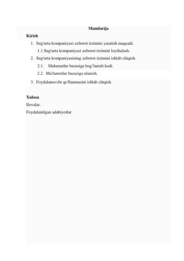  
Mundarija 
Kirish 
1. Sug'urta kompaniyasi axborot tizimini yaratish maqsadi. 
1.1.Sug'urta kompaniyasi axborot tizimini loyihalash. 
2. Sug'urta kompaniyasining axborot tizimini ishlab chiqish. 
2.1. Malumatlar bazasiga bog’lanish kodi. 
 2.2.  Ma'lumotlar bazasiga ulanish. 
3. Foydalanuvchi qo'llanmasini ishlab chiqish. 
 
Xulosa 
Ilovalar. 
Foydalanilgan adabiyotlar 
 
 
 
 
 
 
 
 
 
 
 
 
 
 
 
 
 
