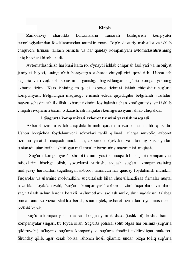  
Kirish 
Zamonaviy 
sharoitda 
korxonalarni 
samarali 
boshqarish 
kompyuter 
texnologiyalaridan foydalanmasdan mumkin emas. To'g'ri dasturiy mahsulot va ishlab 
chiquvchi firmani tanlash birinchi va har qanday kompaniyani avtomatlashtirishning 
aniq bosqichi hisoblanadi.  
Avtomatlashtirish har kuni katta rol o'ynaydi ishlab chiqarish faoliyati va insoniyat 
jamiyati hayoti, uning o'sib borayotgan axborot ehtiyojlarini qondirish. Ushbu ish 
sug'urta va rivojlanish sohasini o'rganishga bag'ishlangan sug'urta kompaniyasining 
axborot tizimi. Kurs ishining maqsadi axborot tizimini ishlab chiqishdir sug'urta 
kompaniyasi. Belgilangan maqsadga erishish uchun quyidagilar belgilandi vazifalar: 
mavzu sohasini tahlil qilish axborot tizimini loyihalash uchun konfiguratsiyasini ishlab 
chiqish rivojlanish testini o'tkazish, ish natijalari konfiguratsiyani ishlab chiqishdir. 
1. Sug'urta kompaniyasi axborot tizimini yaratish maqsadi 
Axborot tizimini ishlab chiqishda birinchi qadam mavzu sohasini tahlil qilishdir. 
Ushbu bosqichda foydalanuvchi so'rovlari tahlil qilinadi, ularga muvofiq axborot 
tizimini yaratish maqsadi aniqlanadi, axborot ob’yektlari va ularning xususiyatlari 
tanlanadi, ular loyihalashtirilgan ma'lumotlar bazasining mazmunini aniqlash. 
 "Sug'urta kompaniyasi" axborot tizimini yaratish maqsadi bu sug'urta kompaniyasi 
mijozlarini hisobga olish, yozuvlarni yuritish, saqlash sug'urta kompaniyasining 
moliyaviy harakatlari tugallangan axborot tizimidan har qanday foydalanish mumkin. 
Fuqarolar va ularning mol-mulkini sug'urtalash bilan shug'ullanadigan firmalar nuqtai 
nazaridan foydalanuvchi, "sug'urta kompaniyasi" axborot tizimi fuqarolarni va ularni 
sug'urtalash uchun barcha kerakli ma'lumotlarni saqlash mulk, shuningdek uni talabga 
binoan aniq va vizual shaklda berish, shuningdek, axborot tizimidan foydalanish oson 
bo'lishi kerak. 
 Sug'urta kompaniyasi - maqsadi bo'lgan yuridik shaxs (tashkilot), boshqa barcha 
kompaniyalar singari, bu foyda olish. Sug'urta polisini sotib olgan har birimiz (sug'urta 
qildiruvchi) to'laymiz sug'urta kompaniyasi sug'urta fondini to'ldiradigan mukofot. 
Shunday qilib, agar kerak bo'lsa, ishonch hosil qilamiz, undan bizga to'liq sug'urta 
