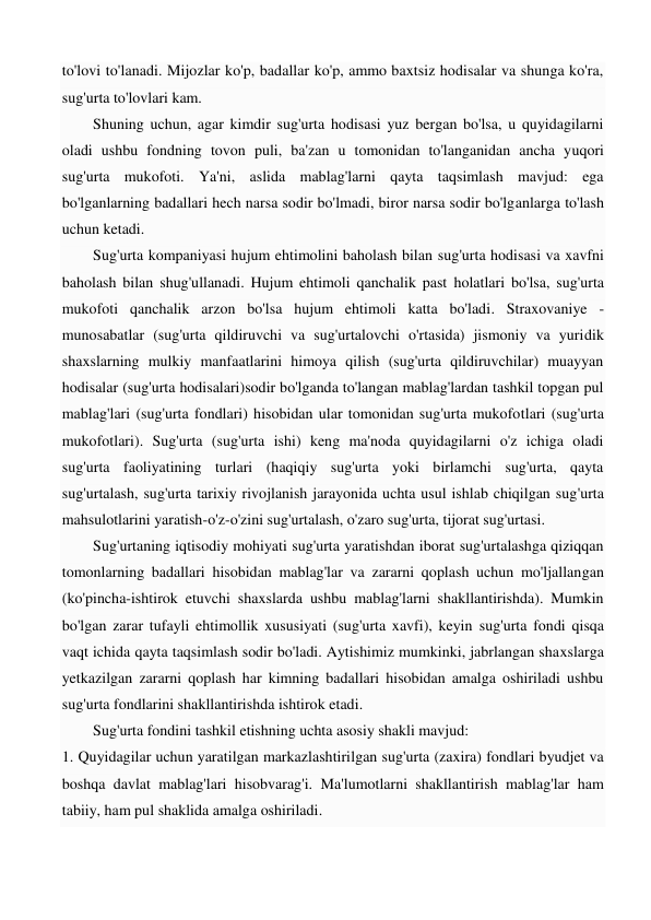 to'lovi to'lanadi. Mijozlar ko'p, badallar ko'p, ammo baxtsiz hodisalar va shunga ko'ra, 
sug'urta to'lovlari kam. 
Shuning uchun, agar kimdir sug'urta hodisasi yuz bergan bo'lsa, u quyidagilarni 
oladi ushbu fondning tovon puli, ba'zan u tomonidan to'langanidan ancha yuqori 
sug'urta mukofoti. Ya'ni, aslida mablag'larni qayta taqsimlash mavjud: ega 
bo'lganlarning badallari hech narsa sodir bo'lmadi, biror narsa sodir bo'lganlarga to'lash 
uchun ketadi.  
Sug'urta kompaniyasi hujum ehtimolini baholash bilan sug'urta hodisasi va xavfni 
baholash bilan shug'ullanadi. Hujum ehtimoli qanchalik past holatlari bo'lsa, sug'urta 
mukofoti qanchalik arzon bo'lsa hujum ehtimoli katta bo'ladi. Straxovaniye - 
munosabatlar (sug'urta qildiruvchi va sug'urtalovchi o'rtasida) jismoniy va yuridik 
shaxslarning mulkiy manfaatlarini himoya qilish (sug'urta qildiruvchilar) muayyan 
hodisalar (sug'urta hodisalari)sodir bo'lganda to'langan mablag'lardan tashkil topgan pul 
mablag'lari (sug'urta fondlari) hisobidan ular tomonidan sug'urta mukofotlari (sug'urta 
mukofotlari). Sug'urta (sug'urta ishi) keng ma'noda quyidagilarni o'z ichiga oladi 
sug'urta faoliyatining turlari (haqiqiy sug'urta yoki birlamchi sug'urta, qayta 
sug'urtalash, sug'urta tarixiy rivojlanish jarayonida uchta usul ishlab chiqilgan sug'urta 
mahsulotlarini yaratish-o'z-o'zini sug'urtalash, o'zaro sug'urta, tijorat sug'urtasi.  
Sug'urtaning iqtisodiy mohiyati sug'urta yaratishdan iborat sug'urtalashga qiziqqan 
tomonlarning badallari hisobidan mablag'lar va zararni qoplash uchun mo'ljallangan 
(ko'pincha-ishtirok etuvchi shaxslarda ushbu mablag'larni shakllantirishda). Mumkin 
bo'lgan zarar tufayli ehtimollik xususiyati (sug'urta xavfi), keyin sug'urta fondi qisqa 
vaqt ichida qayta taqsimlash sodir bo'ladi. Aytishimiz mumkinki, jabrlangan shaxslarga 
yetkazilgan zararni qoplash har kimning badallari hisobidan amalga oshiriladi ushbu 
sug'urta fondlarini shakllantirishda ishtirok etadi.  
Sug'urta fondini tashkil etishning uchta asosiy shakli mavjud:  
1. Quyidagilar uchun yaratilgan markazlashtirilgan sug'urta (zaxira) fondlari byudjet va 
boshqa davlat mablag'lari hisobvarag'i. Ma'lumotlarni shakllantirish mablag'lar ham 
tabiiy, ham pul shaklida amalga oshiriladi. 
