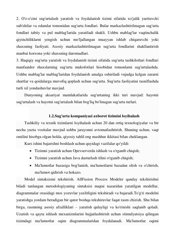 2. O'z-o'zini sug'urtalash yaratish va foydalanish tizimi sifatida xo'jalik yurituvchi 
sub'ektlar va odamlar tomonidan sug'urta fondlari. Bular markazlashtirilmagan sug'urta 
fondlari tabiiy va pul mablag'larida yaratiladi shakli. Ushbu mablag'lar vaqtinchalik 
qiyinchiliklarni yengish uchun mo'ljallangan muayyan ishlab chiqaruvchi yoki 
shaxsning faoliyati. Asosiy markazlashtirilmagan sug'urta fondlarini shakllantirish 
manbai korxona yoki shaxsning daromadlari.  
3. Haqiqiy sug'urta yaratish va foydalanish tizimi sifatida sug'urta tashkilotlari fondlari 
manfaatdor shaxslarning sug'urta mukofotlari hisobidan tomonlarni sug'urtalashda. 
Ushbu mablag'lar mablag'laridan foydalanish amalga oshiriladi vujudga kelgan zararni 
shartlar va qoidalarga muvofiq qoplash uchun sug'urta. Sug'urta faoliyatini tasniflashda 
turli xil yondashuvlar mavjud.  
Dunyoning aksariyat mamlakatlarida sug'urtaning ikki turi mavjud: hayotni 
sug'urtalash va hayotni sug'urtalash bilan bog'liq bo'lmagan sug'urta turlari.  
 
1.2.Sug'urta kompaniyasi axborot tizimini loyihalash 
Tashkiliy va texnik tizimlarni loyihalash uchun 20 dan ortiq texnologiyalar va bir 
necha yuzta vositalar mavjud ushbu jarayonni avtomatlashtirish. Shuning uchun, vaqt 
omilini hisobga olgan holda, qiyosiy tahlil eng mashhur ikkitasi bilan cheklangan. 
Kurs ishini bajarishni boshlash uchun quyidagi vazifalar qo'yildi: 
 Tizimni yaratish uchun Opevserverda ishlash va o'rganib chiqish; 
 Tizimni yaratish uchun Java dasturlash tilini o'rganib chiqish; 
 Ma'lumotlar bazasiga bog'lanish, ma'lumotlarni bazadan olish va o'chirish, 
ma'lumot qidirish va hokazo. 
Model sintaksisini tekshirish. AllFusion Process Modeler qanday tekshirishni 
biladi tanlangan metodologiyaning sintaksisi nuqtai nazaridan yaratilgan modellar, 
diagrammalar orasidagi mos yozuvlar yaxlitligini tekshiradi va bajaradi.To'g'ri modelni 
yaratishga yordam beradigan bir qator boshqa tekshiruvlar faqat rasm chizish. Shu bilan 
birga, rasmning asosiy afzalliklari – yaratish qulayligi va ko'rinishi saqlanib qoladi. 
Uzatish va qayta ishlash mexanizmlarini hujjatlashtirish uchun stimulyatsiya qilingan 
tizimdagi ma'lumotlar oqim diagrammalaridan foydalanadi. Ma'lumotlar oqimi 
