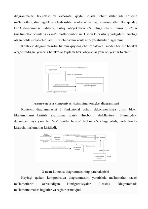 diagrammalari tavsiflash va axborotni qayta ishlash uchun ishlatiladi. Chiqish 
ma'lumotlari, shuningdek aniqlash ushbu asarlar o'rtasidagi munosabatlar. Har qanday 
DFD diagrammasi ishlarni, tashqi ob’yektlarni o'z ichiga olishi mumkin, o'qlar 
(ma'lumotlar oqimlari) va ma'lumotlar omborlari. Ushbu kurs ishi quyidagilarni hisobga 
olgan holda ishlab chiqiladi. Birinchi qadam kontekstni yaratishdir diagramma.  
Kontekst diagrammasi-bu tizimni quyidagicha ifodalovchi model har bir harakat 
o'zgartiradigan iyerarxik harakatlar to'plami ba'zi ob'yektlar yoki ob’yektlar to'plami.  
 
 
 
1-rasm-sug'urta kompaniyasi tizimining kontekst diagrammasi 
Kontekst diagrammasini 3 funktsional uchun dekompozitsiya qilish bloki. 
Ma'lumotlarni kiritish Shartnoma tuzish Hisobotni shakllantirish Shuningdek, 
dekompozitsiya yana bir "ma'lumotlar bazasi" blokini o'z ichiga oladi, unda barcha 
kiruvchi ma'lumotlar kiritiladi. 
 
 
2-rasm-kontekst diagrammasining parchalanishi 
Keyingi qadam kompozitsiya diagrammasini yaratishda ma'lumotlar bazasi 
ma'lumotlarini 
ko'rsatadigan 
konfiguratsiyalar 
(3-rasm). 
Diagrammada 
ma'lumotnomalar, hujjatlar va registrlar mavjud. 
