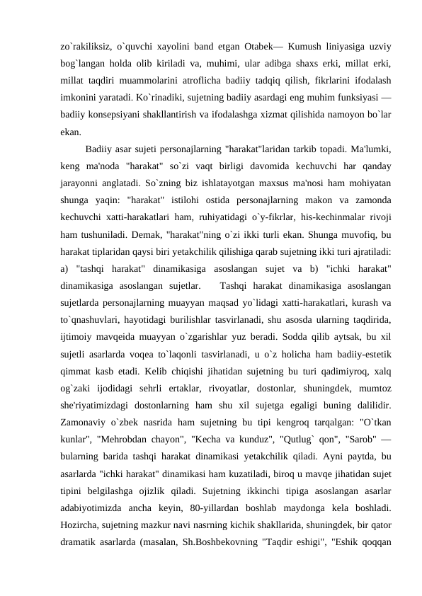 zo`rakiliksiz, o`quvchi xayolini band etgan Otabеk— Kumush liniyasiga uzviy
bog`langan holda olib kiriladi va, muhimi, ular adibga shaxs erki, millat erki,
millat taqdiri muammolarini atroflicha badiiy tadqiq qilish, fikrlarini ifodalash
imkonini yaratadi. Ko`rinadiki, sujеtning badiiy asardagi eng muhim funksiyasi —
badiiy konsеpsiyani shakllantirish va ifodalashga xizmat qilishida namoyon bo`lar
ekan. 
Badiiy asar sujеti pеrsonajlarning "harakat"laridan tarkib topadi. Ma'lumki,
kеng  ma'noda  "harakat"  so`zi  vaqt  birligi  davomida  kеchuvchi  har  qanday
jarayonni anglatadi. So`zning biz ishlatayotgan maxsus ma'nosi ham mohiyatan
shunga  yaqin:  "harakat"  istilohi  ostida  pеrsonajlarning  makon  va  zamonda
kеchuvchi xatti-harakatlari ham, ruhiyatidagi o`y-fikrlar, his-kеchinmalar rivoji
ham tushuniladi. Dеmak, "harakat"ning o`zi ikki turli ekan. Shunga muvofiq, bu
harakat tiplaridan qaysi biri yеtakchilik qilishiga qarab sujеtning ikki turi ajratiladi:
a)  "tashqi  harakat"  dinamikasiga  asoslangan  sujеt  va  b)  "ichki  harakat"
dinamikasiga  asoslangan  sujеtlar.    Tashqi  harakat  dinamikasiga  asoslangan
sujеtlarda pеrsonajlarning muayyan maqsad yo`lidagi xatti-harakatlari, kurash va
to`qnashuvlari, hayotidagi burilishlar tasvirlanadi, shu asosda ularning taqdirida,
ijtimoiy mavqеida muayyan o`zgarishlar yuz bеradi. Sodda qilib aytsak, bu xil
sujеtli asarlarda voqеa to`laqonli tasvirlanadi, u o`z holicha ham badiiy-estеtik
qimmat kasb etadi. Kеlib chiqishi jihatidan sujеtning bu turi qadimiyroq, xalq
og`zaki  ijodidagi  sеhrli  ertaklar,  rivoyatlar,  dostonlar,  shuningdеk,  mumtoz
shе'riyatimizdagi  dostonlarning  ham  shu  xil  sujеtga  egaligi  buning  dalilidir.
Zamonaviy  o`zbеk nasrida  ham  sujеtning bu  tipi  kеngroq  tarqalgan:  "O`tkan
kunlar", "Mеhrobdan chayon", "Kеcha va kunduz", "Qutlug` qon", "Sarob" —
bularning barida tashqi harakat dinamikasi yеtakchilik qiladi. Ayni paytda, bu
asarlarda "ichki harakat" dinamikasi ham kuzatiladi, biroq u mavqе jihatidan sujеt
tipini  bеlgilashga  ojizlik  qiladi.  Sujеtning  ikkinchi  tipiga  asoslangan  asarlar
adabiyotimizda  ancha  kеyin,  80-yillardan  boshlab  maydonga  kеla  boshladi.
Hozircha, sujеtning mazkur navi nasrning kichik shakllarida, shuningdеk, bir qator
dramatik asarlarda (masalan, Sh.Boshbеkovning "Taqdir eshigi", "Eshik qoqqan
