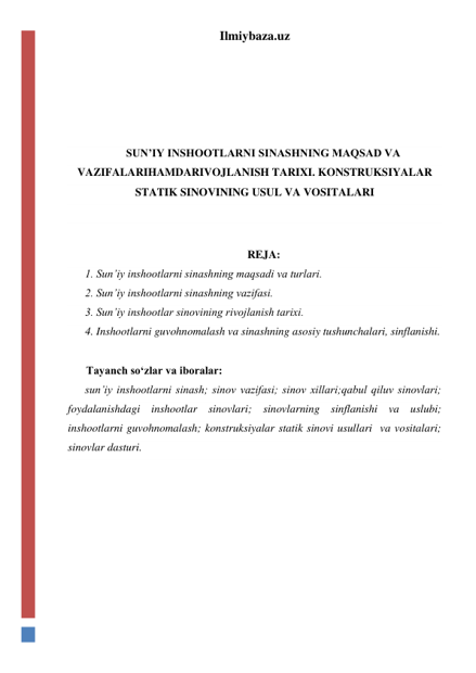 Ilmiybaza.uz 
 
 
 
 
SUN’IY INSHOOTLARNI SINASHNING MAQSAD VA 
VAZIFALARIHAMDARIVOJLANISH TARIXI. KONSTRUKSIYALAR 
STATIK SINOVINING USUL VA VOSITALARI 
 
 
REJA: 
1. Sun’iy inshootlarni sinashning maqsadi va turlari.  
2. Sun’iy inshootlarni sinashning vazifasi.  
3. Sun’iy inshootlar sinovining rivojlanish tarixi.  
4. Inshootlarni guvohnomalash va sinashning asosiy tushunchalari, sinflanishi.  
 
Tayanch so‘zlar va iboralar: 
sun’iy inshootlarni sinash; sinov vazifasi; sinov xillari;qabul qiluv sinovlari; 
foydalanishdagi inshootlar sinovlari; sinovlarning sinflanishi va uslubi; 
inshootlarni guvohnomalash; konstruksiyalar statik sinovi usullari  va vositalari; 
sinovlar dasturi.  
 
 
 
 
 
 
 
 
 
