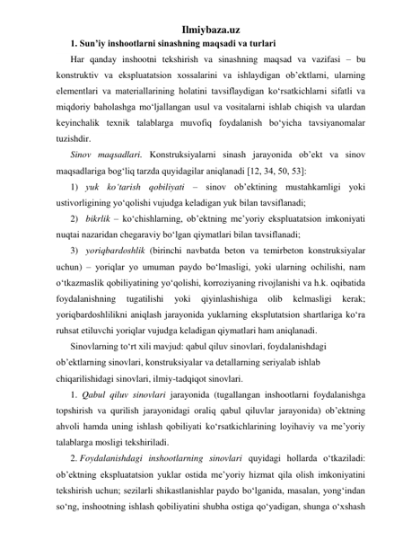 Ilmiybaza.uz 
1. Sun’iy inshootlarni sinashning maqsadi va turlari 
Har qanday inshootni tekshirish va sinashning maqsad va vazifasi – bu 
konstruktiv va ekspluatatsion xossalarini va ishlaydigan ob’ektlarni, ularning 
elementlari va materiallarining holatini tavsiflaydigan ko‘rsatkichlarni sifatli va 
miqdoriy baholashga mo‘ljallangan usul va vositalarni ishlab chiqish va ulardan 
keyinchalik texnik talablarga muvofiq foydalanish bo‘yicha tavsiyanomalar 
tuzishdir. 
Sinov maqsadlari. Konstruksiyalarni sinash jarayonida ob’ekt va sinov 
maqsadlariga bog‘liq tarzda quyidagilar aniqlanadi [12, 34, 50, 53]: 
1) yuk ko‘tarish qobiliyati – sinov ob’ektining mustahkamligi yoki 
ustivorligining yo‘qolishi vujudga keladigan yuk bilan tavsiflanadi; 
2) bikrlik – ko‘chishlarning, ob’ektning me’yoriy ekspluatatsion imkoniyati 
nuqtai nazaridan chegaraviy bo‘lgan qiymatlari bilan tavsiflanadi; 
3) yoriqbardoshlik (birinchi navbatda beton va temirbeton konstruksiyalar 
uchun) – yoriqlar yo umuman paydo bo‘lmasligi, yoki ularning ochilishi, nam 
o‘tkazmaslik qobiliyatining yo‘qolishi, korroziyaning rivojlanishi va h.k. oqibatida 
foydalanishning 
tugatilishi 
yoki 
qiyinlashishiga 
olib 
kelmasligi 
kerak; 
yoriqbardoshlilikni aniqlash jarayonida yuklarning eksplutatsion shartlariga ko‘ra 
ruhsat etiluvchi yoriqlar vujudga keladigan qiymatlari ham aniqlanadi. 
Sinovlarning to‘rt xili mavjud: qabul qiluv sinovlari, foydalanishdagi 
ob’ektlarning sinovlari, konstruksiyalar va detallarning seriyalab ishlab 
chiqarilishidagi sinovlari, ilmiy-tadqiqot sinovlari. 
1.  Qabul qiluv sinovlari jarayonida (tugallangan inshootlarni foydalanishga 
topshirish va qurilish jarayonidagi oraliq qabul qiluvlar jarayonida) ob’ektning 
ahvoli hamda uning ishlash qobiliyati ko‘rsatkichlarining loyihaviy va me’yoriy 
talablarga mosligi tekshiriladi. 
2. Foydalanishdagi inshootlarning sinovlari quyidagi hollarda o‘tkaziladi: 
ob’ektning ekspluatatsion yuklar ostida me’yoriy hizmat qila olish imkoniyatini 
tekshirish uchun; sezilarli shikastlanishlar paydo bo‘lganida, masalan, yong‘indan 
so‘ng, inshootning ishlash qobiliyatini shubha ostiga qo‘yadigan, shunga o‘xshash 
