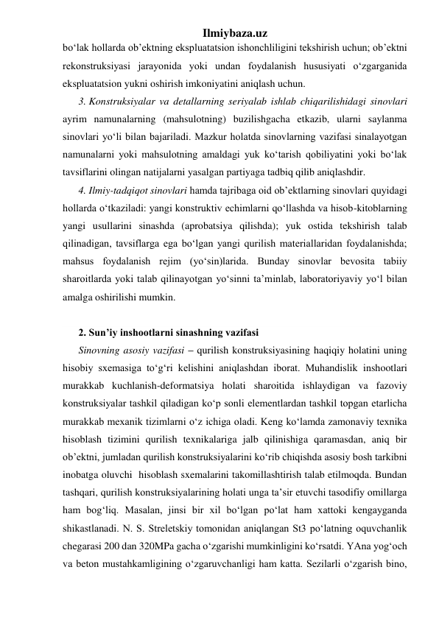 Ilmiybaza.uz 
bo‘lak hollarda ob’ektning ekspluatatsion ishonchliligini tekshirish uchun; ob’ektni 
rekonstruksiyasi jarayonida yoki undan foydalanish hususiyati o‘zgarganida 
ekspluatatsion yukni oshirish imkoniyatini aniqlash uchun. 
3. Konstruksiyalar va detallarning seriyalab ishlab chiqarilishidagi sinovlari 
ayrim namunalarning (mahsulotning) buzilishgacha etkazib, ularni saylanma 
sinovlari yo‘li bilan bajariladi. Mazkur holatda sinovlarning vazifasi sinalayotgan 
namunalarni yoki mahsulotning amaldagi yuk ko‘tarish qobiliyatini yoki bo‘lak 
tavsiflarini olingan natijalarni yasalgan partiyaga tadbiq qilib aniqlashdir. 
4. Ilmiy-tadqiqot sinovlari hamda tajribaga oid ob’ektlarning sinovlari quyidagi 
hollarda o‘tkaziladi: yangi konstruktiv echimlarni qo‘llashda va hisob-kitoblarning 
yangi usullarini sinashda (aprobatsiya qilishda); yuk ostida tekshirish talab 
qilinadigan, tavsiflarga ega bo‘lgan yangi qurilish materiallaridan foydalanishda; 
mahsus foydalanish rejim (yo‘sin)larida. Bunday sinovlar bevosita tabiiy 
sharoitlarda yoki talab qilinayotgan yo‘sinni ta’minlab, laboratoriyaviy yo‘l bilan 
amalga oshirilishi mumkin. 
 
2. Sun’iy inshootlarni sinashning vazifasi 
Sinovning asosiy vazifasi – qurilish konstruksiyasining haqiqiy holatini uning 
hisobiy sxemasiga to‘g‘ri kelishini aniqlashdan iborat. Muhandislik inshootlari 
murakkab kuchlanish-deformatsiya holati sharoitida ishlaydigan va fazoviy 
konstruksiyalar tashkil qiladigan ko‘p sonli elementlardan tashkil topgan etarlicha 
murakkab mexanik tizimlarni o‘z ichiga oladi. Keng ko‘lamda zamonaviy texnika  
hisoblash tizimini qurilish texnikalariga jalb qilinishiga qaramasdan, aniq bir 
ob’ektni, jumladan qurilish konstruksiyalarini ko‘rib chiqishda asosiy bosh tarkibni 
inobatga oluvchi  hisoblash sxemalarini takomillashtirish talab etilmoqda. Bundan 
tashqari, qurilish konstruksiyalarining holati unga ta’sir etuvchi tasodifiy omillarga 
ham bog‘liq. Masalan, jinsi bir xil bo‘lgan po‘lat ham xattoki kengayganda 
shikastlanadi. N. S. Streletskiy tomonidan aniqlangan St3 po‘latning oquvchanlik 
chegarasi 200 dan 320MPa gacha o‘zgarishi mumkinligini ko‘rsatdi. YAna yog‘och 
va beton mustahkamligining o‘zgaruvchanligi ham katta. Sezilarli o‘zgarish bino, 
