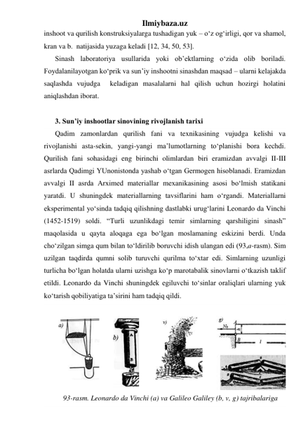 Ilmiybaza.uz 
inshoot va qurilish konstruksiyalarga tushadigan yuk – o‘z og‘irligi, qor va shamol, 
kran va b.  natijasida yuzaga keladi [12, 34, 50, 53]. 
Sinash laboratoriya usullarida yoki ob’ektlarning o‘zida olib boriladi. 
Foydalanilayotgan ko‘prik va sun’iy inshootni sinashdan maqsad – ularni kelajakda 
saqlashda vujudga  keladigan masalalarni hal qilish uchun hozirgi holatini 
aniqlashdan iborat.  
 
3. Sun’iy inshootlar sinovining rivojlanish tarixi 
Qadim zamonlardan qurilish fani va texnikasining vujudga kelishi va 
rivojlanishi asta-sekin, yangi-yangi ma’lumotlarning to‘planishi bora kechdi. 
Qurilish fani sohasidagi eng birinchi olimlardan biri eramizdan avvalgi II-III 
asrlarda Qadimgi YUnonistonda yashab o‘tgan Germogen hisoblanadi. Eramizdan 
avvalgi II asrda Arximed materiallar mexanikasining asosi bo‘lmish statikani 
yaratdi. U shuningdek materiallarning tavsiflarini ham o‘rgandi. Materiallarni 
eksperimental yo‘sinda tadqiq qilishning dastlabki urug‘larini Leonardo da Vinchi 
(1452-1519) soldi. “Turli uzunlikdagi temir simlarning qarshiligini sinash” 
maqolasida u qayta aloqaga ega bo‘lgan moslamaning eskizini berdi. Unda 
cho‘zilgan simga qum bilan to‘ldirilib boruvchi idish ulangan edi (93,a-rasm). Sim 
uzilgan taqdirda qumni solib turuvchi qurilma to‘xtar edi. Simlarning uzunligi 
turlicha bo‘lgan holatda ularni uzishga ko‘p marotabalik sinovlarni o‘tkazish taklif 
etildi. Leonardo da Vinchi shuningdek egiluvchi to‘sinlar oraliqlari ularning yuk 
ko‘tarish qobiliyatiga ta’sirini ham tadqiq qildi. 
 
 
 
 
 
 
93-rasm. Leonardo da Vinchi (a) va Galileo Galiley (b, v, g) tajribalariga 
