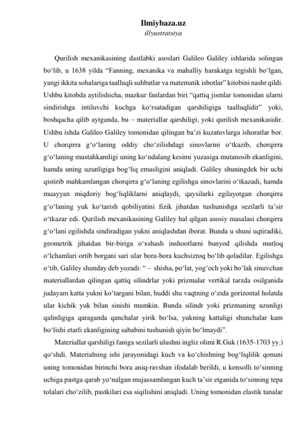 Ilmiybaza.uz 
illyustratsiya 
 
Qurilish mexanikasining dastlabki asoslari Galileo Galiley ishlarida solingan 
bo‘lib, u 1638 yilda “Fanning, mexanika va mahalliy harakatga tegishli bo‘lgan, 
yangi ikkita sohalariga taalluqli suhbatlar va matematik isbotlar” kitobini nashr qildi. 
Ushbu kitobda aytilishicha, mazkur fanlardan biri “qattiq jismlar tomonidan ularni 
sindirishga intiluvchi kuchga ko‘rsatadigan qarshiligiga taalluqlidir” yoki, 
boshqacha qilib aytganda, bu – materiallar qarshiligi, yoki qurilish mexanikasidir. 
Ushbu ishda Galileo Galiley tomonidan qilingan ba’zi kuzatuvlarga ishoratlar bor. 
U chorqirra g‘o‘laning oddiy cho‘zilishdagi sinovlarini o‘tkazib, chorqirra 
g‘o‘laning mustahkamligi uning ko‘ndalang kesimi yuzasiga mutanosib ekanligini, 
hamda uning uzunligiga bog‘liq emasligini aniqladi. Galiley shuningdek bir uchi 
qistirib mahkamlangan chorqirra g‘o‘laning egilishga sinovlarini o‘tkazadi, hamda 
muayyan miqdoriy bog‘liqliklarni aniqlaydi, qaysilarki egilayotgan chorqirra 
g‘o‘laning yuk ko‘tarish qobiliyatini fizik jihatdan tushunishga sezilarli ta’sir 
o‘tkazar edi. Qurilish mexanikasining Galiley hal qilgan asosiy masalasi chorqirra 
g‘o‘lani egilishda sindiradigan yukni aniqlashdan iborat. Bunda u shuni uqtiradiki, 
geometrik jihatdan bir-biriga o‘xshash inshootlarni bunyod qilishda mutloq 
o‘lchamlari ortib borgani sari ular bora-bora kuchsizroq bo‘lib qoladilar. Egilishga 
o‘tib, Galiley shunday deb yozadi: “ –  shisha, po‘lat, yog‘och yoki bo‘lak sinuvchan 
materiallardan qilingan qattiq silindrlar yoki prizmalar vertikal tarzda osilganida 
judayam katta yukni ko‘targani bilan, huddi shu vaqtning o‘zida gorizontal holatda 
ular kichik yuk bilan sinishi mumkin. Bunda silindr yoki prizmaning uzunligi 
qalinligiga qaraganda qanchalar yirik bo‘lsa, yukning kattaligi shunchalar kam 
bo‘lishi etarli ekanligining sababini tushunish qiyin bo‘lmaydi”. 
Materiallar qarshiligi faniga sezilarli ulushni ingliz olimi R.Guk (1635-1703 yy.) 
qo‘shdi. Materialning ishi jarayonidagi kuch va ko‘chishning bog‘liqlilik qonuni 
uning tomonidan birinchi bora aniq-ravshan ifodalab berildi, u konsolli to‘sinning 
uchiga pastga qarab yo‘nalgan mujassamlangan kuch ta’sir etganida to‘sinning tepa 
tolalari cho‘zilib, pastkilari esa siqilishini aniqladi. Uning tomonidan elastik tanalar 
