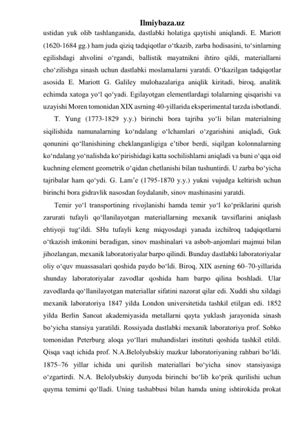 Ilmiybaza.uz 
ustidan yuk olib tashlanganida, dastlabki holatiga qaytishi aniqlandi. E. Mariott 
(1620-1684 gg.) ham juda qiziq tadqiqotlar o‘tkazib, zarba hodisasini, to‘sinlarning 
egilishdagi ahvolini o‘rgandi, ballistik mayatnikni ihtiro qildi, materiallarni 
cho‘zilishga sinash uchun dastlabki moslamalarni yaratdi. O‘tkazilgan tadqiqotlar 
asosida E. Mariott G. Galiley mulohazalariga aniqlik kiritadi, biroq, analitik 
echimda xatoga yo‘l qo‘yadi. Egilayotgan elementlardagi tolalarning qisqarishi va 
uzayishi Moren tomonidan XIX asrning 40-yillarida eksperimental tarzda isbotlandi. 
T. Yung (1773-1829 y.y.) birinchi bora tajriba yo‘li bilan materialning 
siqilishida namunalarning ko‘ndalang o‘lchamlari o‘zgarishini aniqladi, Guk 
qonunini qo‘llanishining cheklanganligiga e’tibor berdi, siqilgan kolonnalarning 
ko‘ndalang yo‘nalishda ko‘pirishidagi katta sochilishlarni aniqladi va buni o‘qqa oid 
kuchning element geometrik o‘qidan chetlanishi bilan tushuntirdi. U zarba bo‘yicha 
tajribalar ham qo‘ydi. G. Lam’e (1795-1870 y.y.) yukni vujudga keltirish uchun 
birinchi bora gidravlik nasosdan foydalanib, sinov mashinasini yaratdi. 
Temir yo‘l transportining rivojlanishi hamda temir yo‘l ko‘priklarini qurish 
zarurati tufayli qo‘llanilayotgan materiallarning mexanik tavsiflarini aniqlash 
ehtiyoji tug‘ildi. SHu tufayli keng miqyosdagi yanada izchilroq tadqiqotlarni 
o‘tkazish imkonini beradigan, sinov mashinalari va asbob-anjomlari majmui bilan 
jihozlangan, mexanik laboratoriyalar barpo qilindi. Bunday dastlabki laboratoriyalar 
oliy o‘quv muassasalari qoshida paydo bo‘ldi. Biroq, XIX asrning 60–70-yillarida 
shunday laboratoriyalar zavodlar qoshida ham barpo qilina boshladi. Ular 
zavodlarda qo‘llanilayotgan materiallar sifatini nazorat qilar edi. Xuddi shu xildagi 
mexanik laboratoriya 1847 yilda London universitetida tashkil etilgan edi. 1852 
yilda Berlin Sanoat akademiyasida metallarni qayta yuklash jarayonida sinash 
bo‘yicha stansiya yaratildi. Rossiyada dastlabki mexanik laboratoriya prof. Sobko 
tomonidan Peterburg aloqa yo‘llari muhandislari instituti qoshida tashkil etildi. 
Qisqa vaqt ichida prof. N.A.Belolyubskiy mazkur laboratoriyaning rahbari bo‘ldi. 
1875–76 yillar ichida uni qurilish materiallari bo‘yicha sinov stansiyasiga 
o‘zgartirdi. N.A. Belolyubskiy dunyoda birinchi bo‘lib ko‘prik qurilishi uchun 
quyma temirni qo‘lladi. Uning tashabbusi bilan hamda uning ishtirokida prokat 
