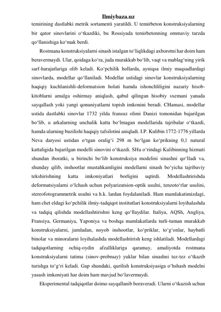 Ilmiybaza.uz 
temirining dastlabki metrik sortamenti yaratildi. U temirbeton konstruksiyalarning 
bir qator sinovlarini o‘tkazdiki, bu Rossiyada temirbetonning ommaviy tarzda 
qo‘llanishiga ko‘mak berdi. 
Rostmana konstruksiyalarni sinash istalgan to‘liqlikdagi axborotni har doim ham 
beravermaydi. Ular, qoidaga ko‘ra, juda murakkab bo‘lib, vaqt va mablag‘ning yirik 
sarf-harajatlariga olib keladi. Ko‘pchilik hollarda, ayniqsa ilmiy maqsadlardagi 
sinovlarda, modellar qo‘llaniladi. Modellar ustidagi sinovlar konstruksiyalarning 
haqiqiy kuchlanishli-deformatsion holati hamda ishonchliligini nazariy hisob-
kitoblarni amalga oshirmay aniqlash, qabul qilingan hisobiy sxemani yanada 
sayqallash yoki yangi qonuniyatlarni topish imkonini beradi. CHamasi, modellar 
ustida dastlabki sinovlar 1732 yilda fransuz olimi Danizi tomonidan bajarilgan 
bo‘lib, u arkalarning unchalik katta bo‘lmagan modellarida tajribalar o‘tkazdi, 
hamda ularning buzilishi haqiqiy tafsilotini aniqladi. I.P. Kulibin 1772-1776 yillarda 
Neva daryosi ustidan o‘tgan oralig‘i 298 m bo‘lgan ko‘prikning 0,1 natural 
kattaligida bajarilgan modelli sinovini o‘tkazdi. SHu o‘rindagi Kulibinning hizmati 
shundan iboratki, u birinchi bo‘lib konstruksiya modelini sinashni qo‘lladi va, 
shunday qilib, inshootlar mustahkamligini modellarni sinash bo‘yicha tajribaviy 
tekshirishning 
katta 
imkoniyatlari 
borligini 
uqtirdi. 
Modellashtirishda 
deformatsiyalarni o‘lchash uchun polyarizatsion-optik usulni, tenzoto‘rlar usulini, 
stereofotogrammetrik usulni va h.k. lardan foydalaniladi. Ham mamlakatimizdagi, 
ham chet eldagi ko‘pchilik ilmiy-tadqiqot institutlari konstruksiyalarni loyihalashda 
va tadqiq qilishda modellashtirishni keng qo‘llaydilar. Italiya, AQSh, Angliya, 
Fransiya, Germaniya, Yaponiya va boshqa mamlakatlarda turli-tuman murakkab 
konstruksiyalarni, jumladan, noyob inshootlar, ko‘priklar, to‘g‘onlar, haybatli 
binolar va minoralarni loyihalashda modellashtirish keng ishlatiladi. Modellardagi 
tadqiqotlarning 
ochiq-oydin 
afzalliklariga 
qaramay, 
amaliyotda 
rostmana 
konstruksiyalarni tatima (sinov-probnыy) yuklar bilan sinashni tez-tez o‘tkazib 
turishga to‘g‘ri keladi. Gap shundaki, qurilish konstruksiyasiga o‘hshash modelni 
yasash imkoniyati har doim ham mavjud bo‘lavermaydi. 
Eksperimental tadqiqotlar doimo sayqallanib boraveradi. Ularni o‘tkazish uchun 
