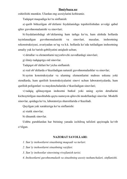 Ilmiybaza.uz 
oshirilishi mumkin. Ulardan eng asosiylarini keltiramiz. 
Tadqiqot maqsadiga ko‘ra sinflanish: 
a)  qurib bitkazilgan ob’ektlarni foydalanishga topshirilishidan avvalgi qabul 
qiluv guvohnomalanishi va sinovlari; 
b) foydalanishdagi ob’ektlarning ham tarhga ko‘ra, ham alohida hollarda 
tayinlanadigan 
guvohnomalanishi 
va 
sinovlari, 
masalan, 
inshootning 
rekonstruksiyasi, avariyadan so‘ng va h.k. hollarda ko‘zda tutiladigan inshootning 
amaliy yuk ko‘tarish qobiliyatini aniqlash uchun; 
v) detallar va elementlarni tayyorlovchi zavodlardagi sinovlari; 
g) ilmiy-tadqiqotga oid sinovlar. 
Tadqiqot ob’ektlari bo‘yicha sinflanish: 
a) real ob’ektlarda o‘tkaziladigan naturali guvohnomalashlar va sinovlar; 
b) ayrim konstruksiyalar va ularning elementlarini mahsus uskuna yoki 
stendlarda, ham qurilish konstruksiyalarini sinovi uchun laboratoriyalarda, ham 
qurilish poligonlari va maydonchalarida o‘tkaziladigan sinovlari; 
v) tadqiq qilinayotgan inshootni butkul yoki uning ayrim detallarini 
kichraytirilgan masshtabda qayta namoyon qiluvchi modellardagi sinovlar. Modelli 
sinovlar, qoidaga ko‘ra, laboratoriya sharoitlarida o‘tkaziladi. 
Quyilgan yuk xarakteriga ko‘ra sinflanishi: 
a) statik sinovlar; 
b) dinamik sinovlar. 
Ushbu guruhlardan har birining yanada izchilroq tafsiloti quyiroqda ko‘rib 
o‘tilgan. 
 
NAZORAT SAVOLLARI: 
1. Sun’iy inshootlarni sinashning maqsadi va turlari.  
2. Sun’iy inshootlarni sinashning vazifasi.  
3. Sun’iy inshootlar sinovining rivojlanish tarixi.  
4. Inshootlarni guvohnomalash va sinashning asosiy tushunchalari, sinflanishi.  
 
