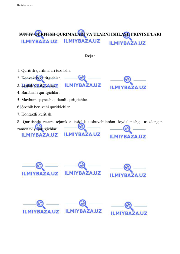  
Ilmiybaza.uz 
 
 
 
SUN’IY QURITISH QURIMALARI VA ULARNI ISHLASH PRINTSIPLARI 
 
 
Reja: 
 
1. Quritish qurilmalari tuzilishi. 
2. Konvektiv quritgichlar.  
3. Lentali quritgichlar.  
4. Barabanli quritgichlar.  
5. Mavhum qaynash qatlamli quritgichlar.  
6. Sochib beruvchi quritkichlar.  
7. Kontaktli kuritish.  
8. Quritishda resurs tejamkor issiqlik tashuvchilardan foydalanishga asoslangan 
zamonaviy quritgichlar.  
 
 
 
 
 
 
 
 
 
 
 
 
 
 
