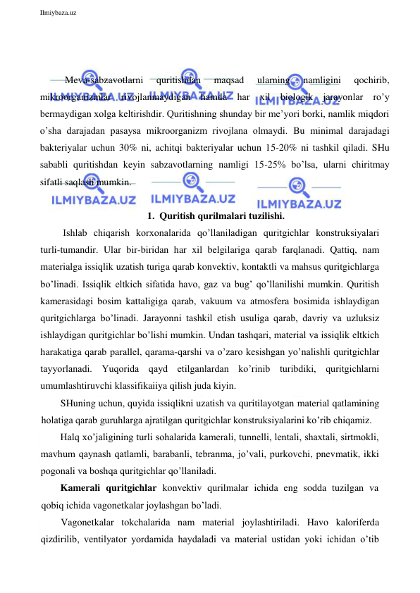  
Ilmiybaza.uz 
 
 
 
Meva-sabzavotlarni 
quritishdan 
maqsad 
ularning 
namligini 
qochirib, 
mikroorganizmlar rivojlanmaydigan hamda har xil biologik jarayonlar ro’y 
bermaydigan xolga keltirishdir. Quritishning shunday bir me’yori borki, namlik miqdori 
o’sha darajadan pasaysa mikroorganizm rivojlana olmaydi. Bu minimal darajadagi 
bakteriyalar uchun 30% ni, achitqi bakteriyalar uchun 15-20% ni tashkil qiladi. SHu 
sababli quritishdan keyin sabzavotlarning namligi 15-25% bo’lsa, ularni chiritmay 
sifatli saqlash mumkin. 
 
1. Quritish qurilmalari tuzilishi. 
 Ishlab chiqarish korxonalarida qo’llaniladigan quritgichlar konstruksiyalari 
turli-tumandir. Ular bir-biridan har xil belgilariga qarab farqlanadi. Qattiq, nam 
materialga issiqlik uzatish turiga qarab konvektiv, kontaktli va mahsus quritgichlarga 
bo’linadi. Issiqlik eltkich sifatida havo, gaz va bug’ qo’llanilishi mumkin. Quritish 
kamerasidagi bosim kattaligiga qarab, vakuum va atmosfera bosimida ishlaydigan 
quritgichlarga bo’linadi. Jarayonni tashkil etish usuliga qarab, davriy va uzluksiz 
ishlaydigan quritgichlar bo’lishi mumkin. Undan tashqari, material va issiqlik eltkich 
harakatiga qarab parallel, qarama-qarshi va o’zaro kesishgan yo’nalishli quritgichlar 
tayyorlanadi. Yuqorida qayd etilganlardan ko’rinib turibdiki, quritgichlarni 
umumlashtiruvchi klassifikaiiya qilish juda kiyin. 
SHuning uchun, quyida issiqlikni uzatish va quritilayotgan material qatlamining 
holatiga qarab guruhlarga ajratilgan quritgichlar konstruksiyalarini ko’rib chiqamiz. 
Halq xo’jaligining turli sohalarida kamerali, tunnelli, lentali, shaxtali, sirtmokli, 
mavhum qaynash qatlamli, barabanli, tebranma, jo’vali, purkovchi, pnevmatik, ikki 
pogonali va boshqa quritgichlar qo’llaniladi.                    
Kamerali quritgichlar konvektiv qurilmalar ichida eng sodda tuzilgan va 
qobiq ichida vagonetkalar joylashgan bo’ladi. 
Vagonetkalar tokchalarida nam material joylashtiriladi. Havo kaloriferda 
qizdirilib, ventilyator yordamida haydaladi va material ustidan yoki ichidan o’tib 
