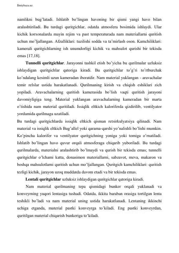  
Ilmiybaza.uz 
 
namlikni bug’latadi. Ishlatib bo’lingan havoning bir qismi yangi havo bilan 
aralashtiriladi. Bu turdagi quritgichlar, odatda atmosfera bosimida ishlaydi. Ular 
kichik korxonalarda mayin rejim va past temperaturada nam materiallarni quritish 
uchun mo’ljallangan. Afzalliklari: tuzilishi sodda va ta’mirlash oson. Kamchiliklari: 
kamerali quritgichlarning ish unumdorligi kichik va mahsulot qurishi bir tekisda 
emas [17,18]. 
Tunnelli quritgichlar. Jarayonni tashkil etish bo’yicha bu qurilmalar uzluksiz 
ishlaydigan quritgichlar qatoriga kiradi. Bu quritgichlar to’g’ri to’rtburchak 
ko’ndalang kesimli uzun kameradan iboratdir. Nam material yuklangan - aravachalar 
temir relslar ustida harakatlanadi. Qurilmaning kirish va chiqish eshiklari zich 
yopiladi. Aravachalarning quritish kamerasida bo’lish vaqti quritish jarayoni 
davomiyligiga teng. Material yuklangan aravachalarning kameradan bir marta 
o’tishida nam material quritiladi. Issiqlik eltkich kaloriferda qizdirilib, ventilyator 
yordamida qurilmaga uzatiladi.  
Bu turdagi quritgichlarda issiqlik eltkich qisman retsirkulyatsiya qilinadi. Nam 
material va issiqlik eltkich Bug’allel yoki qarama-qarshi yo’nalishli bo’lishi mumkin. 
Ko’pincha kalorifer va ventilyator quritgichning yoniga yoki tomiga o’rnatiladi. 
Ishlatib bo’lingan havo quvur orqali atmosferaga chiqarib yuboriladi. Bu turdagi 
qurilmalarda, materialni aralashtirib bo’lmaydi va qurish bir tekisda emas; tunnelli 
quritgichlar o’lchami katta, donasimon materiallarni, sabzavot, meva, makaron va 
boshqa mahsulotlarni quritish uchun mo’ljallangan. Quritgich kamchiliklari: quritish 
tezligi kichik, jarayon uzoq muddatda davom etadi va bir tekisda emas. 
Lentali quritgichlar uzluksiz ishlaydigan quritgichlar qatoriga kiradi. 
Nam material qurilmaning tepa qismidagi bunker orqali yuklanadi va 
konveyrning yuqori lentasiga tushadi. Odatda, ikkita baraban orasiga tortilgan lenta 
teshikli bo’ladi va nam material uning ustida harakatlanadi. Lentaning ikkinchi 
uchiga etganda, material pastki konveyrga to’kiladi. Eng pastki konveyrdan, 
quritilgan material chiqarish bunkeriga to’kiladi. 
