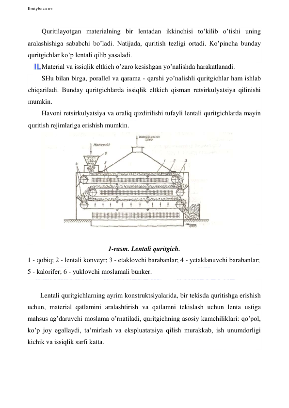  
Ilmiybaza.uz 
 
Quritilayotgan materialning bir lentadan ikkinchisi to’kilib o’tishi uning 
aralashishiga sababchi bo’ladi. Natijada, quritish tezligi ortadi. Ko’pincha bunday 
quritgichlar ko’p lentali qilib yasaladi. 
Material va issiqlik eltkich o’zaro kesishgan yo’nalishda harakatlanadi. 
SHu bilan birga, porallel va qarama - qarshi yo’nalishli quritgichlar ham ishlab 
chiqariladi. Bunday quritgichlarda issiqlik eltkich qisman retsirkulyatsiya qilinishi 
mumkin. 
Havoni retsirkulyatsiya va oraliq qizdirilishi tufayli lentali quritgichlarda mayin 
quritish rejimlariga erishish mumkin. 
 
 
1-rasm. Lentali quritgich.  
1 - qobiq; 2 - lentali konveyr; 3 - etaklovchi barabanlar; 4 - yetaklanuvchi barabanlar; 
5 - kalorifer; 6 - yuklovchi moslamali bunker. 
 
Lentali quritgichlarning ayrim konstruktsiyalarida, bir tekisda quritishga erishish 
uchun, material qatlamini aralashtirish va qatlamni tekislash uchun lenta ustiga 
mahsus ag’daruvchi moslama o’rnatiladi, quritgichning asosiy kamchiliklari: qo’pol, 
ko’p joy egallaydi, ta’mirlash va ekspluatatsiya qilish murakkab, ish unumdorligi 
kichik va issiqlik sarfi katta. 
