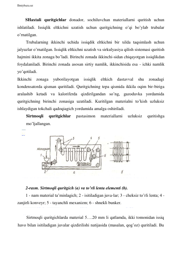  
Ilmiybaza.uz 
 
SHaxtali quritgichlar donador, sochiluvchan materiallarni quritish uchun 
ishlatiladi. Issiqlik eltkichni uzatish uchun quritgichning o’qi bo’ylab trubalar 
o’rnatilgan. 
Trubalarning ikkinchi uchida issiqdik eltkichni bir xilda taqsimlash uchun 
jalyuzlar o’rnatilgan. Issiqlik eltkichni uzatish va sirkulyasiya qilish sistemasi quritish 
hajmini ikkita zonaga bo’ladi. Birinchi zonada ikkinchi-sidan chiqayotgan issiqlikdan 
foydalaniladi. Birinchi zonada asosan sirtiy namlik, ikkinchisida esa - ichki namlik 
yo’qotiladi. 
Ikkinchi 
zonaga 
yuborilayotgan 
issiqlik 
eltkich 
dastavval 
shu 
zonadagi 
kondensatorda qisman quritiladi. Quritgichning tepa qismida ikkila oqim bir-biriga 
aralashib ketadi va kaloriferda qizdirilgandan so’ng, gazoduvka yordamida 
quritgichning birinchi zonasiga uzatiladi. Kuritilgan materialni to’kish uzluksiz 
ishlaydigan tokchali qadoqiagich yordamida amalga oshiriladi. 
Sirtmoqli 
quritgichlar 
pastasimon 
materiallarni 
uzluksiz 
quritishga 
mo’ljallangan. 
  
 
 
2-rasm. Sirtmoqli quritgich (a) va to’rli lenta elementi (b).  
1 - nam material ta’minlagich; 2 - isitiladigan juva-lar; 3 - cheksiz to’rli lenta; 4 - 
zanjirli konveyr; 5 - tayanchli mexanizm; 6 - shnekli bunker. 
 
Sirtmoqli quritgichlarda material 5….20 mm li qatlamda, ikki tomonidan issiq 
havo bilan isitiladigan juvalar qizdirilishi natijasida (masalan, qog’oz) quritiladi. Bu 
