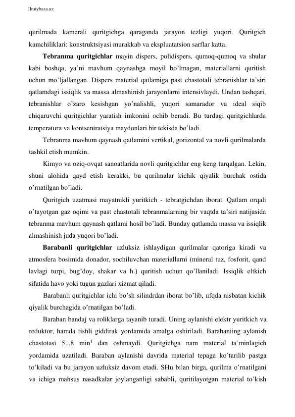  
Ilmiybaza.uz 
 
qurilmada kamerali quritgichga qaraganda jarayon tezligi yuqori. Quritgich 
kamchiliklari: konstruktsiyasi murakkab va ekspluatatsion sarflar katta. 
Tebranma quritgichlar mayin dispers, polidispers, qumoq-qumoq va shular 
kabi boshqa, ya’ni mavhum qaynashga moyil bo’lmagan, materiallarni quritish 
uchun mo’ljallangan. Dispers material qatlamiga past chastotali tebranishlar ta’siri 
qatlamdagi issiqlik va massa almashinish jarayonlarni intensivlaydi. Undan tashqari, 
tebranishlar o’zaro kesishgan yo’nalishli, yuqori samarador va ideal siqib 
chiqaruvchi quritgichlar yaratish imkonini ochib beradi. Bu turdagi quritgichlarda 
temperatura va kontsentratsiya maydonlari bir tekisda bo’ladi. 
Tebranma mavhum qaynash qatlamini vertikal, gorizontal va novli qurilmalarda 
tashkil etish mumkin. 
Kimyo va oziq-ovqat sanoatlarida novli quritgichlar eng keng tarqalgan. Lekin, 
shuni alohida qayd etish kerakki, bu qurilmalar kichik qiyalik burchak ostida 
o’rnatilgan bo’ladi. 
Quritgich uzatmasi mayatnikli yuritkich - tebratgichdan iborat. Qatlam orqali 
o’tayotgan gaz oqimi va past chastotali tebranmalarning bir vaqtda ta’siri natijasida 
tebranma mavhum qaynash qatlami hosil bo’ladi. Bunday qatlamda massa va issiqlik 
almashinish juda yuqori bo’ladi. 
Barabanli quritgichlar uzluksiz ishlaydigan qurilmalar qatoriga kiradi va 
atmosfera bosimida donador, sochiluvchan materiallarni (mineral tuz, fosforit, qand 
lavlagi turpi, bug’doy, shakar va h.) quritish uchun qo’llaniladi. Issiqlik eltkich 
sifatida havo yoki tugun gazlari xizmat qiladi. 
Barabanli quritgichlar ichi bo’sh silindrdan iborat bo’lib, ufqda nisbatan kichik 
qiyalik burchagida o’rnatilgan bo’ladi. 
Baraban bandaj va roliklarga tayanib turadi. Uning aylanishi elektr yuritkich va 
reduktor, hamda tishli giddirak yordamida amalga oshiriladi. Barabaniing aylanish 
chastotasi 5...8 min1 dan oshmaydi. Quritgichga nam material ta’minlagich 
yordamida uzatiladi. Baraban aylanishi davrida material tepaga ko’tarilib pastga 
to’kiladi va bu jarayon uzluksiz davom etadi. SHu bilan birga, qurilma o’rnatilgani 
va ichiga mahsus nasadkalar joylanganligi sababli, quritilayotgan material to’kish 
