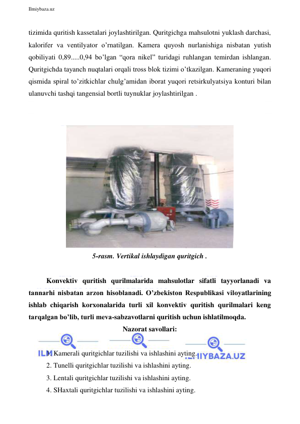  
Ilmiybaza.uz 
 
tizimida quritish kassetalari joylashtirilgan. Quritgichga mahsulotni yuklash darchasi, 
kalorifer va ventilyator o’rnatilgan. Kamera quyosh nurlanishiga nisbatan yutish 
qobiliyati 0,89.....0,94 bo’lgan “qora nikel” turidagi ruhlangan temirdan ishlangan. 
Quritgichda tayanch nuqtalari orqali tross blok tizimi o’tkazilgan. Kameraning yuqori 
qismida spiral to’zitkichlar chulg’amidan iborat yuqori retsirkulyatsiya konturi bilan 
ulanuvchi tashqi tangensial bortli tuynuklar joylashtirilgan . 
 
 
 
5-rasm. Vertikal ishlaydigan quritgich . 
 
Konvektiv quritish qurilmalarida mahsulotlar sifatli tayyorlanadi va 
tannarhi nisbatan arzon hisoblanadi. O’zbekiston Respublikasi viloyatlarining 
ishlab chiqarish korxonalarida turli xil konvektiv quritish qurilmalari keng 
tarqalgan bo’lib, turli meva-sabzavotlarni quritish uchun ishlatilmoqda.  
Nazorat savollari: 
  
1. Kamerali quritgichlar tuzilishi va ishlashini ayting. 
2. Tunelli quritgichlar tuzilishi va ishlashini ayting. 
3. Lentali quritgichlar tuzilishi va ishlashini ayting. 
4. SHaxtali quritgichlar tuzilishi va ishlashini ayting. 
