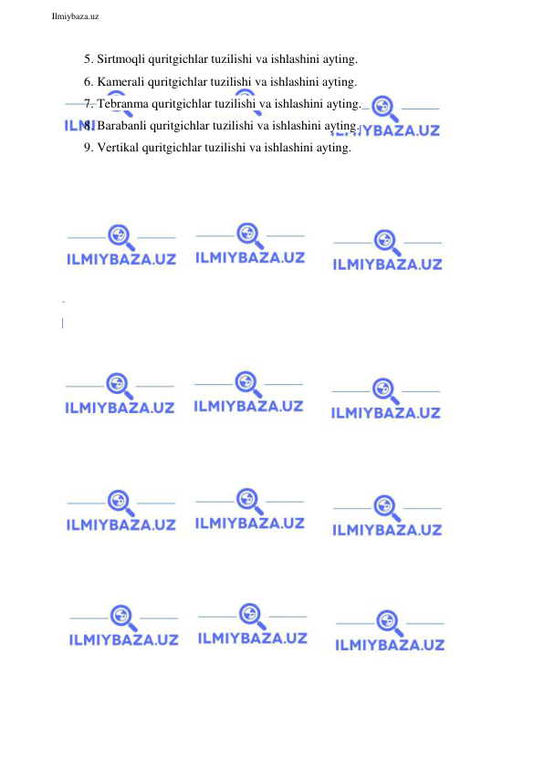  
Ilmiybaza.uz 
 
5. Sirtmoqli quritgichlar tuzilishi va ishlashini ayting. 
6. Kamerali quritgichlar tuzilishi va ishlashini ayting. 
7. Tebranma quritgichlar tuzilishi va ishlashini ayting. 
8. Barabanli quritgichlar tuzilishi va ishlashini ayting. 
9. Vertikal quritgichlar tuzilishi va ishlashini ayting. 
 
 
 
 
