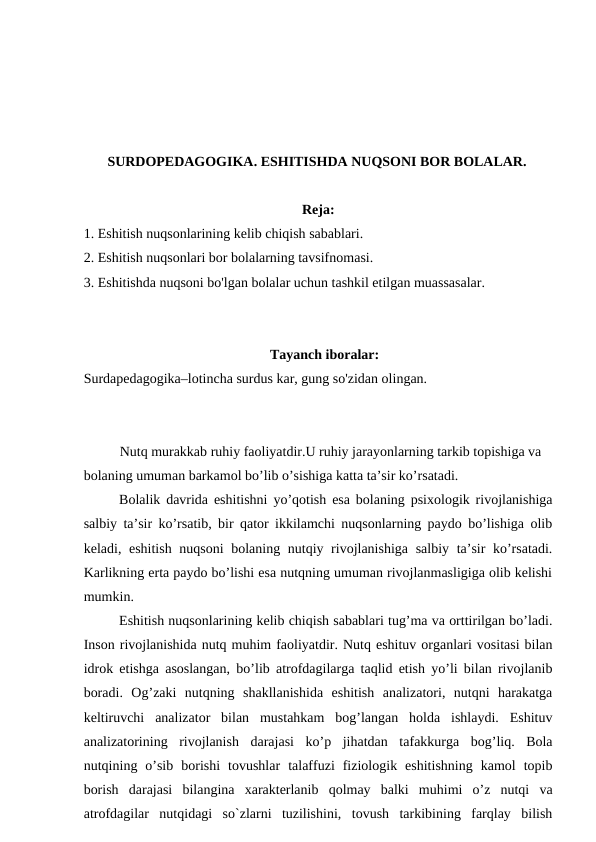SURDOPEDAGOGIKA. ESHITISHDA NUQSONI BOR BOLALAR.
Reja:
1. Eshitish nuqsonlarining kelib chiqish sabablari.
2. Eshitish nuqsonlari bor bolalarning tavsifnomasi.
3. Eshitishda nuqsoni bo'lgan bolalar uchun tashkil etilgan muassasalar.
Tayanch iboralar:
Surdapedagogika–lotincha surdus kar, gung so'zidan olingan.
  
Nutq murakkab ruhiy faoliyatdir.U ruhiy jarayonlarning tarkib topishiga va 
bolaning umuman barkamol bo’lib o’sishiga katta ta’sir ko’rsatadi.
Bolalik davrida eshitishni yo’qotish esa bolaning psixologik rivojlanishiga
salbiy ta’sir ko’rsatib, bir qator ikkilamchi nuqsonlarning paydo bo’lishiga olib
keladi, eshitish nuqsoni  bolaning nutqiy rivojlanishiga  salbiy ta’sir  ko’rsatadi.
Karlikning erta paydo bo’lishi esa nutqning umuman rivojlanmasligiga olib kelishi
mumkin.
Eshitish nuqsonlarining kelib chiqish sabablari tug’ma va orttirilgan bo’ladi.
Inson rivojlanishida nutq muhim faoliyatdir. Nutq eshituv organlari vositasi bilan
idrok etishga asoslangan, bo’lib atrofdagilarga taqlid etish yo’li bilan rivojlanib
boradi.  Og’zaki  nutqning  shakllanishida  eshitish  analizatori,  nutqni  harakatga
keltiruvchi  analizator  bilan  mustahkam  bog’langan  holda  ishlaydi.  Eshituv
analizatorining  rivojlanish  darajasi  ko’p  jihatdan  tafakkurga  bog’liq.  Bola
nutqining  o’sib  borishi  tovushlar  talaffuzi  fiziologik  eshitishning  kamol  topib
borish  darajasi  bilangina  xarakterlanib  qolmay  balki  muhimi  o’z  nutqi  va
atrofdagilar  nutqidagi  so`zlarni  tuzilishini,  tovush  tarkibining  farqlay  bilish

