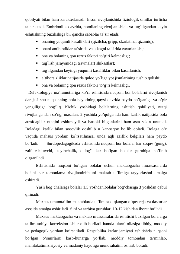 qobilyati bilan ham xarakterlanadi. Inson rivojlanishida fiziologik omillar turlicha
ta`sir etadi. Embrionllik davrida, homilaning rivojlanishida va tug`ilgandan keyin
eshitishning buzilishiga bir qancha sabablar ta`sir etadi:

onaning yuqumli kasalliklari (qizilcha, gripp, skarlatina, qizamiq);

onani antibiotiklar ta`sirida va alkagol ta`sirida zaxarlanishi;

ona va bolaning qon rezus faktori to’g’ri kelmasligi;  

tug`lish jarayonidagi travmalar( shikastlar);

tug`ilgandan keyingi yuqumli kasalliklar bilan kasallanish;

e`tiborsizliklar natijasida quloq yo`liga yot jismlarining tushib qolishi;

ona va bolaning qon rezus faktori to’g’ri kelmasligi. 
  Defektologiya ma’lumotlariga ko’ra eshitishda nuqsoni bor bolalarni rivojlanish
darajasi shu nuqsonning bola hayotining qaysi davrida paydo bo’lganiga va o’gir
yengilligiga  bog’liq.  Kichik  yoshidagi  bolalarning  eshitish  qobiliyati,  nutqi
rivojlangandan so’ng, masalan: 2 yoshida yo’qolganida ham karlik natijasida bola
atrofdagilar nutqini eshitmaydi va hattoki bilganlarini ham asta–sekin unutadi.
Boladagi karlik bilan soqovlik qoshilib u kar-saqov bo’lib qoladi. Bolaga o’z
vaqtida  mahsus  yordam  ko`rsatilmasa,  unda  aqli  zaiflik  belgilari  ham  paydo
bo`ladi.
Surdopedagogikada eshitishida nuqsoni bor bolalar kar soqov (gung),
zaif  eshituvchi,  keyinchalik,  qulog’i  kar  bo’lgan  bolalar  guruhiga  bo’linib
o’rganiladi. 
Eshitishida  nuqsoni  bo’lgan  bolalar  uchun  maktabgacha  muassasalarda
bolani  har  tomonlama  rivojlantirish,uni  maktab  ta’limiga  tayyorlashni  amalga
oshiradi. 
Yasli bog’chalariga bolalar 1.5 yoshdan,bolalar bog’chasiga 3 yoshdan qabul
qilinadi.
Maxsus umumta’lim maktablarda ta’lim tasdiqlangan o’quv reja va dasturlar
asosida amalga oshiriladi. Sinf va tarbiya guruhlari 10-12 kishidan iborat bo’ladi. 
Maxsus maktabgacha va maktab muassasalarida eshitishi buzilgan bolalarga
ta’lim-tarbiya korreksion ishlar olib boriladi hamda ularni oilasiga tibbiy, moddiy
va pedagogik yordam ko’rsatiladi. Respublika karlar jamiyati eshitishda nuqsoni
bo’lgan  o’smirlarni  kasb-hunarga  yo’llab,  moddiy  tomondan  ta’minlab,
mamlakatimiz siyosiy va madaniy hayotiga munosabatini oshirib boradi.
