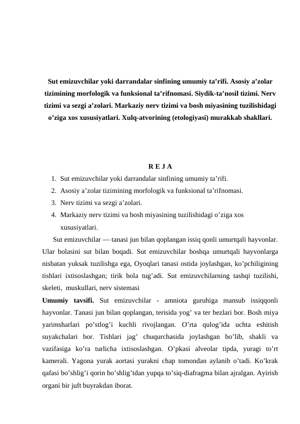 Sut emizuvchilar yoki darrandalar sinfining umumiy ta’rifi. Asosiy a’zolar
tizimining morfologik va funksional ta’rifnomasi. Siydik-ta’nosil tizimi. Nerv
tizimi va sezgi a’zolari. Markaziy nerv tizimi va bosh miyasining tuzilishidagi
o’ziga xos xususiyatlari. Xulq-atvorining (etologiyasi) murakkab shakllari.
R E J A
1. Sut emizuvchilar yoki darrandalar sinfining umumiy ta’rifi.
2. Asosiy a’zolar tizimining morfologik va funksional ta’rifnomasi.
3. Nerv tizimi va sezgi a’zolari.
4. Markaziy nerv tizimi va bosh miyasining tuzilishidagi o’ziga xos 
xususiyatlari.
      Sut emizuvchilar — tanasi jun bilan qoplangan issiq qonli umurtqali hayvonlar.
Ular bolasini sut bilan boqadi. Sut emizuvchilar boshqa umurtqali hayvonlarga
nisbatan yuksak tuzilishga ega, Oyoqlari tanasi ostida joylashgan, ko’pchiligining
tishlari ixtisoslashgan; tirik bola tug’adi.  Sut emizuvchilarning tashqi tuzilishi,
skeleti,  muskullari, nerv sistemasi
Umumiy  tavsifi.  Sut  emizuvchilar  -  amniota  guruhiga  mansub  issiqqonli
hayvonlar. Tanasi jun bilan qoplangan, terisida yog’ va ter bezlari bor. Bosh miya
yarimsharlari  po’stlog’i  kuchli  rivojlangan.  O’rta  qulog’ida  uchta  eshitish
suyakchalari  bor.  Tishlari  jag’  chuqurchasida  joylashgan  bo’lib,  shakli  va
vazifasiga  ko’ra  turlicha  ixtisoslashgan.  O’pkasi  alveolar  tipda,  yuragi  to’rt
kamerali. Yagona yurak aortasi yurakni chap tomondan aylanib o’tadi. Ko’krak
qafasi bo’shlig’i qorin bo’shlig’tdan yupqa to’siq-diafragma bilan ajralgan. Ayirish
organi bir juft buyrakdan iborat.
