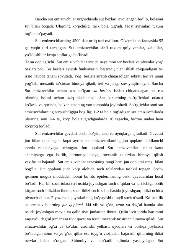 Barcha sut emizuvchilar urg’ochisida sut bezlari rivojlangan bo’lib, bolasini
sut bilan boqadi. Ularning ko’pchiligi tirik bola tug’adi, faqat ayrimlari tuxum
tug’ib ko’payadi.
Sut emizuvchilarning 4500 dan ortiq turi ma’lum. O’zbekiston faunasida 95
ga yaqin turi  tarqalgan. Sut  emizuvchilar sinfi tuxum  qo’yuvchilar, xaltalilar,
yo’ldoshlilar kenja sinflariga bo’linadi.
Tana qoplag’ichi. Sut emizuvchilar terisida naysimon ter bezlari va alveolar yog’
bezlari bor. Ter bezlari ayirish funksiyasini bajaradi; ular ishlab chiqaradigan ter
issiq havoda tanani sovutadi. Yog’ bezlari ajratib chiqaradigan sekreti teri va junni
yog’lab, mexanik ta’sirdan himoya qiladi, teri va junga suv yuqtirmaydi. Barcha
Sut  emizuvchilar  uchun  xos  bo’lgan  sut  bezlari  ishlab  chiqaradagan  sut  esa
ularning  bolasi  uchun  oziq  hisoblanadi.  Sut  bezlarining  so’rg’ichlari  odatda
ko’krak va qorinda, ba’zan tananing yon tomonida joylashadi. So’rg’ichlar soni sut
emizuvchilarning serpushtligiga bog’liq; 1-2 ta bola tug’adigan sut emizuvchilarda
ularning soni 2-4 ta, ko’p bola tug’adiganlarda 10 tagacha, ba’zan undan ham
ko’proq bo’ladi.
Sut emizuvchilar gavdasi bosh, bo’yin, tana va oyoqlarga ajratiladi. Gavdasi
jun bilan qoplangan; faqat ayrim sut emizuvchilarning jun qoplami ikkilamchi
tarzda  reduksiyaga  uchragan.  Jun  qoplami  Sut  emizuvchilar  uchun  katta
ahamiyatga  ega  bo’lib,  termoregulatsiya,  mexanik  ta’sirdan  himoya  qilish
vazifasini bajaradi. Sut emizuvchiiar tanasining rangi ham jun qoplami rangi bilan
bog’liq. Jun qoplami juda ko’p alohida soch tolalaridan tashkil topgan. Soch-
ipsimon muguz moddadan iborat bo’lib, epidermisning ostki qavatlaridan hosil
bo’ladi. Har bir soch tolasi teri ustida joylashgan soch o’qidan va teri ichiga botib
kirgan soch ildizidan iborat, soch ildizi soch xaltachasida joylashgan; ildizi uchida
piyozchasi bor. Piyozcha hujayralarining ko’payishi tufayli soch o’sadi. Ko’pchilik
sut emizuvchilarning  jun qoplami  ikki xil: yo’g’on, uzun va dag’al hamda ular
ostida joylashgan mayin va qalin tivit junlardan iborat. Qalin tivit terida haroratni
saqiaydi; dag’al junlar esa tivit qavat va terini mexanik ta’sirdan himoya qiladi. Sut
emizuvchilar  og’zi  va  ko’zlari  atrofida,  yelkasi,  oyoqlari  va  boshqa  joylarida
bo’Iadigan uzun va yo’g’on qillar esa tuyg’u vazifasini bajaradi, qillarning ildizi
nervlar  bilan  o’ralgan.  Shimoliy  va  mo’tadil  iqlimda  yashaydigan  Sut
