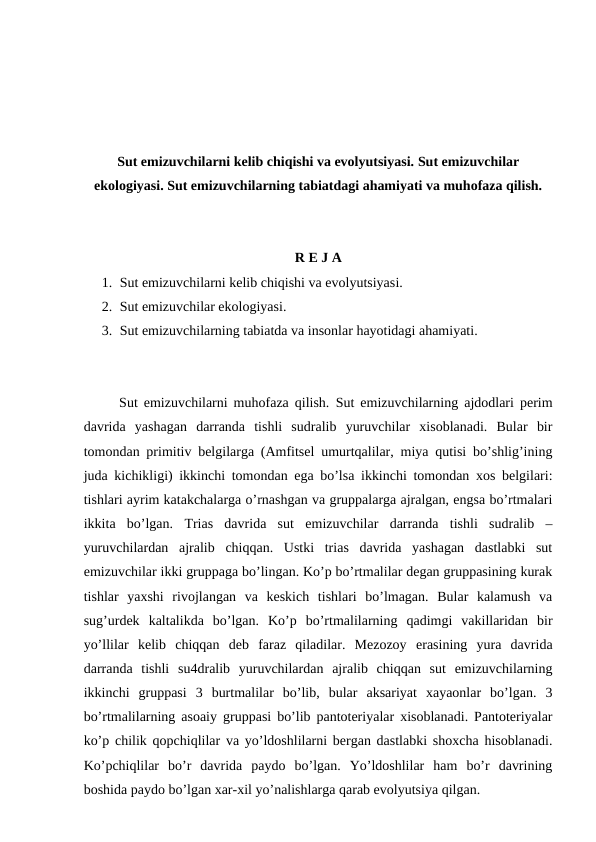 Sut emizuvchilarni kelib chiqishi va evolyutsiyasi. Sut emizuvchilar
ekologiyasi. Sut emizuvchilarning tabiatdagi ahamiyati va muhofaza qilish.
R E J A
1. Sut emizuvchilarni kelib chiqishi va evolyutsiyasi.
2. Sut emizuvchilar ekologiyasi.
3. Sut emizuvchilarning tabiatda va insonlar hayotidagi ahamiyati.
Sut emizuvchilarni muhofaza qilish. Sut emizuvchilarning ajdodlari perim
davrida  yashagan  darranda  tishli  sudralib  yuruvchilar  xisoblanadi.  Bular  bir
tomondan primitiv belgilarga (Amfitsel umurtqalilar, miya qutisi bo’shlig’ining
juda kichikligi) ikkinchi tomondan ega bo’lsa ikkinchi tomondan xos belgilari:
tishlari ayrim katakchalarga o’rnashgan va gruppalarga ajralgan, engsa bo’rtmalari
ikkita  bo’lgan.  Trias  davrida  sut  emizuvchilar  darranda  tishli  sudralib  –
yuruvchilardan  ajralib  chiqqan.  Ustki  trias  davrida  yashagan  dastlabki  sut
emizuvchilar ikki gruppaga bo’lingan. Ko’p bo’rtmalilar degan gruppasining kurak
tishlar  yaxshi  rivojlangan  va  keskich  tishlari  bo’lmagan.  Bular  kalamush  va
sug’urdek  kaltalikda  bo’lgan.  Ko’p  bo’rtmalilarning  qadimgi  vakillaridan  bir
yo’llilar  kelib  chiqqan  deb  faraz  qiladilar.  Mezozoy  erasining  yura  davrida
darranda  tishli  su4dralib  yuruvchilardan  ajralib  chiqqan  sut  emizuvchilarning
ikkinchi  gruppasi  3  burtmalilar  bo’lib,  bular  aksariyat  xayaonlar  bo’lgan.  3
bo’rtmalilarning asoaiy gruppasi bo’lib pantoteriyalar xisoblanadi. Pantoteriyalar
ko’p chilik qopchiqlilar va yo’ldoshlilarni bergan dastlabki shoxcha hisoblanadi.
Ko’pchiqlilar  bo’r  davrida  paydo  bo’lgan.  Yo’ldoshlilar  ham  bo’r  davrining
boshida paydo bo’lgan xar-xil yo’nalishlarga qarab evolyutsiya qilgan.
