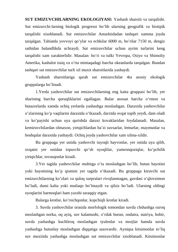 SUT EMIZUVCHILARNING EKOLOGIYASI: Yashash sharoiti va tarqalishi.
Sut emizuvchi-larning biologik progressi bo’lib ularning geografik va biotipik
tarqalishi  xisoblanadi.  Sut  emizuvchilar  Antarktidadan  tashqari  xamma  joyda
tarqalgan. Tabiatda yovvoyi qo’ylar va echkilar 6000 m, bo’rilar 7150 m, dengiz
sathidan  balandlikda  uchraydi.  Sut  emizuvchilar  uchun  ayrim  turlarini  keng
tarqalishi xam xarakterlidir. Masalan: bo’ri va tulki Yevropa, Osiyo va Shimoliy
Amerika, kashalot issiq va o’rta mintaqadagi barcha okeanlarda tarqalgan. Bundan
tashqari sut emizuvchilar turli xil muxit sharoitlarida yashaydi.
Yashash  sharoitlariga  qarab  sut  emizuvchilar  4ta  asosiy  ekologik
gruppalarga bo’linadi. 
1.Yerda yashovchilar sut emizuvchilarning eng katta gruppasi bo’lib, yer
sharining  barcha  quruqliklarini  egallagan.  Bular  asosan  barcha  o’rmon  va
butazorlarda xamda ochiq yerlarda yashashga moslashgan. Daraxtda yashovchilar
o’zlarining ko’p vaqtlarini daraxtda o’tkazadi, darxtda ovqat topib yeydi, dam oladi
va  ko’payishi  uchun  uya  qurishda  daraxt  kovaklaridan  foydalanadi.  Masalan,
kemiruvchilardan olmaxon, yirtqichlardan ba’zi suvsarlar, lemurlar, maymunlar va
boshqalar daraxtda yashaydi. Ochiq joyda yashovchilar xam xilma-xildir.
Bu gruppaga yer ustida yashovchi tuyoqli hayvonlar, yer ostida uya qilib,
ovqatni  yer  ostidan  topuvchi  qo’sh  oyoqlilar,  yumronqoziqlar,  ko’pchilik
yirtqichlar, tovusqonlar kiradi.
3.Yer tagida yashovchilar muhitga o’ta moslashgan bo’lib, butun hayotini
yoki  hayotining ko’p qismini  yer  tagida o’tkazadi. Bu gruppaga  kiruvchi  sut
emizuvchilarning ko’zlari va quloq surpralari rivojlanmagan, gavdasi o’qlovsimon
bo’ladi, dumi kalta yoki mutlaqo bo’lmaydi va qilsiz bo’ladi. Ularning oldingi
oyoqlarini barmoqlari ham yaxshi taraqqiy etgan.
Bularga krotlar, ko’rsichqonlar, kopchiqli krotlar kiradi.
3. Suvda yashovchilar orasida morfologik tomondan suvda chshashga ozroq
moslashgan norka, oq ayiq, suv kalamushi, o’rdak burun, ondatra, nutriya, bobir,
suvda  yashashga  kuchliroq  moslashgan  tyulenlar  va  morjlar  hamda  suvda
yashashga butunlay moslashgan diqqatiga sazovardir. Ayniqsa kitsimonlar to’liq
suv muxitida yashashga moslashgan sut emizuvchilar xisoblanadi. Kitsimonlar
