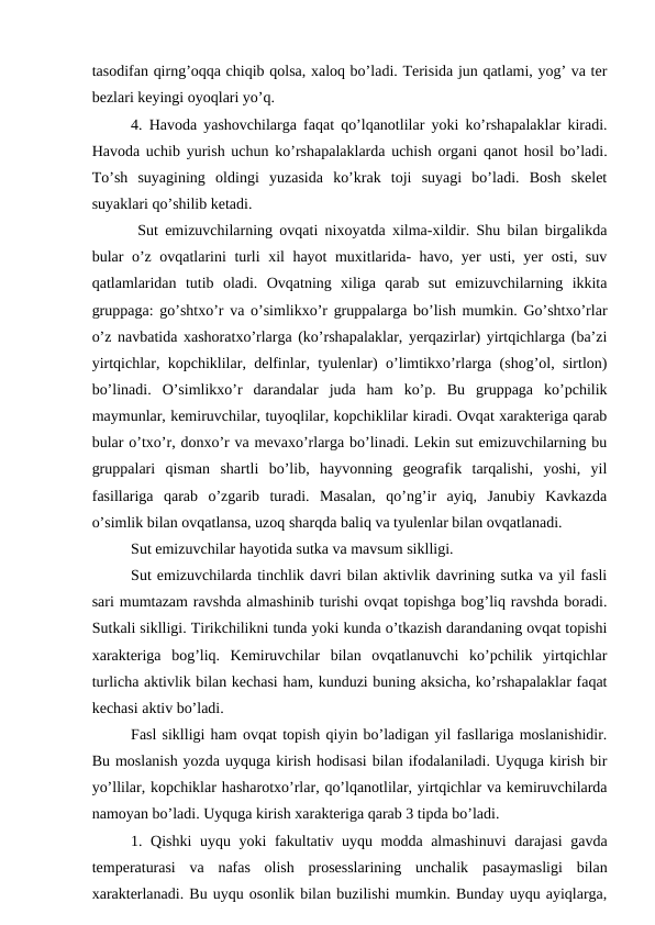 tasodifan qirng’oqqa chiqib qolsa, xaloq bo’ladi. Terisida jun qatlami, yog’ va ter
bezlari keyingi oyoqlari yo’q. 
4. Havoda yashovchilarga faqat qo’lqanotlilar yoki ko’rshapalaklar kiradi.
Havoda uchib yurish uchun ko’rshapalaklarda uchish organi qanot hosil bo’ladi.
To’sh  suyagining  oldingi  yuzasida  ko’krak  toji  suyagi  bo’ladi.  Bosh  skelet
suyaklari qo’shilib ketadi.
 
 Sut emizuvchilarning ovqati nixoyatda xilma-xildir. Shu bilan birgalikda
bular o’z ovqatlarini turli xil hayot muxitlarida- havo, yer usti, yer osti, suv
qatlamlaridan  tutib  oladi.  Ovqatning  xiliga  qarab  sut  emizuvchilarning  ikkita
gruppaga: go’shtxo’r va o’simlikxo’r gruppalarga bo’lish mumkin. Go’shtxo’rlar
o’z navbatida xashoratxo’rlarga (ko’rshapalaklar, yerqazirlar) yirtqichlarga (ba’zi
yirtqichlar, kopchiklilar, delfinlar, tyulenlar) o’limtikxo’rlarga (shog’ol, sirtlon)
bo’linadi.  O’simlikxo’r  darandalar  juda  ham  ko’p.  Bu  gruppaga  ko’pchilik
maymunlar, kemiruvchilar, tuyoqlilar, kopchiklilar kiradi. Ovqat xarakteriga qarab
bular o’txo’r, donxo’r va mevaxo’rlarga bo’linadi. Lekin sut emizuvchilarning bu
gruppalari  qisman  shartli  bo’lib,  hayvonning  geografik  tarqalishi,  yoshi,  yil
fasillariga  qarab  o’zgarib  turadi.  Masalan,  qo’ng’ir  ayiq,  Janubiy  Kavkazda
o’simlik bilan ovqatlansa, uzoq sharqda baliq va tyulenlar bilan ovqatlanadi. 
Sut emizuvchilar hayotida sutka va mavsum siklligi. 
Sut emizuvchilarda tinchlik davri bilan aktivlik davrining sutka va yil fasli
sari mumtazam ravshda almashinib turishi ovqat topishga bog’liq ravshda boradi.
Sutkali siklligi. Tirikchilikni tunda yoki kunda o’tkazish darandaning ovqat topishi
xarakteriga  bog’liq.  Kemiruvchilar  bilan  ovqatlanuvchi  ko’pchilik  yirtqichlar
turlicha aktivlik bilan kechasi ham, kunduzi buning aksicha, ko’rshapalaklar faqat
kechasi aktiv bo’ladi. 
Fasl siklligi ham ovqat topish qiyin bo’ladigan yil fasllariga moslanishidir.
Bu moslanish yozda uyquga kirish hodisasi bilan ifodalaniladi. Uyquga kirish bir
yo’llilar, kopchiklar hasharotxo’rlar, qo’lqanotlilar, yirtqichlar va kemiruvchilarda
namoyan bo’ladi. Uyquga kirish xarakteriga qarab 3 tipda bo’ladi. 
1. Qishki  uyqu yoki fakultativ uyqu modda almashinuvi  darajasi  gavda
temperaturasi  va  nafas  olish  prosesslarining  unchalik  pasaymasligi  bilan
xarakterlanadi. Bu uyqu osonlik bilan buzilishi mumkin. Bunday uyqu ayiqlarga,
