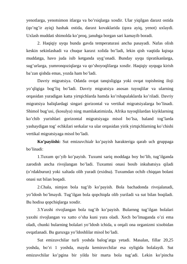 yenotlarga, yenotsimon itlarga va bo’rsiqlarga xosdir. Ular yiqilgan daraxt ostida
(qo’ng’ir  ayiq)  hashak  ostida,  daraxt  kovaklarida  (qora  ayiq,  yenot)  uxlaydi.
Uxlash muddati shimolda ko’proq, janubga borgan sari kamayib boradi. 
2. Haqiqiy uyqu bunda gavda temperaturasi ancha pasayadi. Nafas olish
keskin sekinlashadi va chuqur karaxt xolida bo’ladi, lekin qish vaqtida kqisqa
muddatga,  havo  juda  isib  ketganda  uyg’onadi.  Bunday  uyqu  tipratikanlarga,
sug’urlarga, yumronqoziqlarga va qo’shoyoqlilarga xosdir. Haqiqiy uyquga kirish
ba’zan qishda emas, yozda ham bo’ladi. 
Davriy migratsiya. Odatda ovqat tanqisligiga yoki ovqat topishning iloji
yo’qligiga  bog’liq  bo’ladi.  Davriy  migratsiya  asosan  tuyoqlilar  va  ularning
orqasidan yuradigan katta yirtqichlarda hamda ko’rshapalaklarda ko’riladi. Davriy
migratsiya baliqlardagi singari gorizontal va vertikal migratsiyalarga bo’linadi.
Shimol bug’usi, (kosulya) ning mamlakatimizda, Afrika tuyoqlilardan kiyiklarning
ko’chib  yurishlari  gorizontal  migratsiyaga  misol  bo’lsa,  baland  tog’larda
yashaydigan tog’ echkilari serkalar va ular orqasidan yirik yirtqichlarning ko’chishi
vertikal migratsiyaga misol bo’ladi.
Ko’payiishi: Sut emizuvchialr ko’payish harakteriga qarab uch gruppaga
bo’linadi:
1.Tuxum qo’yib ko’payish. Tuxumi sariq moddaga boy bo’lib, tug’ilganda
zarodish  ancha  rivojlangan  bo’ladi.  Tuxumni  onasi  bosib  inkubatsiya  qiladi
(o’rdakburun) yoki xaltada olib yuradi (exidna). Tuxumdan ochib chiqqan bolani
onasi sut bilan boqadi.
2.Chala,  nimjon  bola  tug’ib  ko’payish.  Bola  bachadonda  rivojalanadi,
yo’ldosh bo’lmaydi. Tug’ilgan bola qopchiqda olib yuriladi va sut bilan boqiladi.
Bu hodisa qopchiqlarga xosdir.
3.Yaxshi  rivojlangan  bola  tug’ib  ko’payish.  Bularnng  tug’ilgan  bolalari
yaxshi rivojlangan va xatto o’sha kuni yura oladi. Xech bo’lmaganda o’zi ema
oladi, chunki bularning bolalari yo’ldosh ichida, u orqali ona organizmi xisobidan
ovqatlanadi. Bu guruxga yo’ldoshlilar misol bo’ladi.
Sut  emizuvchilar  turli  yoshda  balog’atga  yetadi.  Masalan,  fillar  20,25
yoshda,  bo’ri  1  yoshda,  mayda  kemiruvchilar  esa  oyligida  bolalaydi.  Sut
emizuvchilar  ko’pgina  bir  yilda  bir  marta  bola  tug’adi.  Lekin  ko’pincha
