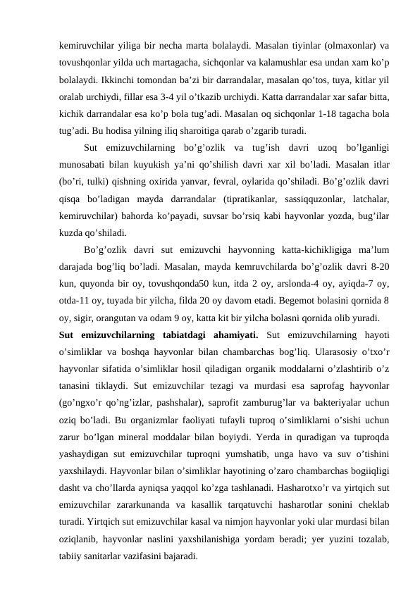 kemiruvchilar yiliga bir necha marta bolalaydi. Masalan tiyinlar (olmaxonlar) va
tovushqonlar yilda uch martagacha, sichqonlar va kalamushlar esa undan xam ko’p
bolalaydi. Ikkinchi tomondan ba’zi bir darrandalar, masalan qo’tos, tuya, kitlar yil
oralab urchiydi, fillar esa 3-4 yil o’tkazib urchiydi. Katta darrandalar xar safar bitta,
kichik darrandalar esa ko’p bola tug’adi. Masalan oq sichqonlar 1-18 tagacha bola
tug’adi. Bu hodisa yilning iliq sharoitiga qarab o’zgarib turadi.
Sut  emizuvchilarning  bo’g’ozlik  va  tug’ish  davri  uzoq  bo’lganligi
munosabati bilan kuyukish ya’ni qo’shilish davri xar xil bo’ladi.  Masalan itlar
(bo’ri, tulki) qishning oxirida yanvar, fevral, oylarida qo’shiladi. Bo’g’ozlik davri
qisqa  bo’ladigan  mayda  darrandalar  (tipratikanlar,  sassiqquzonlar,  latchalar,
kemiruvchilar) bahorda ko’payadi, suvsar bo’rsiq kabi hayvonlar yozda, bug’ilar
kuzda qo’shiladi.
Bo’g’ozlik  davri  sut  emizuvchi  hayvonning  katta-kichikligiga  ma’lum
darajada bog’liq bo’ladi. Masalan, mayda kemruvchilarda bo’g’ozlik davri 8-20
kun, quyonda bir oy, tovushqonda50 kun, itda 2 oy, arslonda-4 oy, ayiqda-7 oy,
otda-11 oy, tuyada bir yilcha, filda 20 oy davom etadi. Begemot bolasini qornida 8
oy, sigir, orangutan va odam 9 oy, katta kit bir yilcha bolasni qornida olib yuradi.
Sut  emizuvchilarning  tabiatdagi  ahamiyati.  Sut  emizuvchilarning  hayoti
o’simliklar va boshqa hayvonlar bilan chambarchas bog’liq. Ularasosiy o’txo’r
hayvonlar sifatida o’simliklar hosil qiladigan organik moddalarni o’zlashtirib o’z
tanasini  tiklaydi.  Sut  emizuvchilar  tezagi  va  murdasi  esa  saprofag  hayvonlar
(go’ngxo’r qo’ng’izlar, pashshalar), saprofit zamburug’lar va bakteriyalar uchun
oziq bo’ladi. Bu organizmlar faoliyati tufayli tuproq o’simliklarni o’sishi uchun
zarur bo’lgan mineral moddalar bilan boyiydi. Yerda in quradigan va tuproqda
yashaydigan sut emizuvchilar tuproqni yumshatib, unga havo va suv o’tishini
yaxshilaydi. Hayvonlar bilan o’simliklar hayotining o’zaro chambarchas bogiiqligi
dasht va cho’llarda ayniqsa yaqqol ko’zga tashlanadi. Hasharotxo’r va yirtqich sut
emizuvchilar  zararkunanda  va  kasallik  tarqatuvchi  hasharotlar  sonini  cheklab
turadi. Yirtqich sut emizuvchilar kasal va nimjon hayvonlar yoki ular murdasi bilan
oziqlanib, hayvonlar naslini yaxshilanishiga yordam beradi; yer yuzini tozalab,
tabiiy sanitarlar vazifasini bajaradi.
