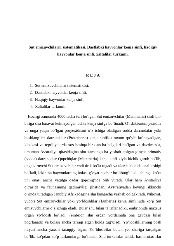 Sut emizuvchilarni sistematikasi. Dastlabki hayvonlar kenja sinfi, haqiqiy
hayvonlar kenja sinfi, xaltalilar turkumi.
R E J A
1. Sut emizuvchilarni sistematikasi.
2. Dastlabki hayvonlar kenja sinfi.
3. Haqiqiy hayvonlar kenja sinfi.
4. Xaltalilar turkumi.
   Hozirgi zamonda 4000 tacha turi bo’lgan Sut emizuvchilar (Mammalia) sinfi bir-
biriga sira baravar kelmaydigan uchta kenja sinfga bo’linadi. O’rdakburun, yexidna
va unga yaqin bo’lgan proyexidnani o’z ichiga oladigan sodda darrandalar yoki
boshlang’ich darrandalar (Protetheria) kenja sinifida tuxum qo’yib ko’payadigan,
kloakasi va reptiliyalarda xos boshqa bir qancha belgilari bo’lgan va davrimizda,
umuman Avstraliya qitasidagina shu zamongacha yashab qolgan g’oyat primativ
(sodda) darrandalar Qopchiqlar (Matetheria) kenja sinfi xiyla kichik guruh bo’lib,
unga kiruvchi Sut emizuvchilar endi tirik bo’la tugadi va ularda alohida anal teshigi
bo’ladi, lekin bu hayvonlarning bolasi g’oyat nochor bo’libtug’uladi, shunga ko’ra
uni  onasi  ancha  vaqitga  qadar  qopchig’ida  olib  yuradi.  Ular  ham  Avstarliya
qit’asida  va  faunasining  qadimiyligi  jihatidan,  Avstraliyadan  keyingi  ikkinchi
o’rinda turadigan Janubiy Afrikadagina shu kungacha yashab qolgakiradi. Nihoyat,
yuqori Sut emizuvchilar yoki yo’ldoshlilar (Eutheria) kenja sinfi juda ko’p Sut
emizuvchilarni o’z ichiga oladi. Bular shu bilan ta’riflanadiki, embrionida maxsus
organ  yo’ldosh  bo’ladi.  (embrion  shu  organ  yordamida  ona  gavdasi  bilan
bog’lanadi) va bolasi ancha tarraqi etgan holda tug’uladi. Yo’ldoshlilarning bosh
miyasi ancha yaxshi taraqqiy etgan. Yo’ldoshlilar butun yer shariga tarqalgan
bo’lib, ko’pdan-ko’p turkumlarga bo’linadi. Shu turkumlar ichida hashorotxo’rlar
