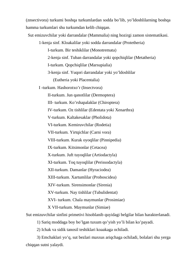 (znsectivora) turkumi boshqa turkumlardan sodda bo’lib, yo’ldoshlilarning boshqa
hamma turkumlari shu turkumdan kelib chiqqan.
Sut emizuvchilar yoki darrandalar (Mammalia) ning hozirgi zamon sistematikasi.
            1-kenja sinf. Kloakalilar yoki sodda darrandalar (Protetheria) 
I-turkum. Bir teshiklilar (Monotremata) 
2-kenja sinf. Tuban darrandalar yoki qopchiqlilar (Metatheria)
I-turkum. Qopchiqlilar (Marsupialia)
3-kenja sinf. Yuqori darrandalar yoki yo’ldoshlilar 
     (Eutheria yoki Placentalia)
            I -turkum. Hashorotxo’r (Insectvora)
II-turkum. Jun qanotlilar (Dermoptera) 
III- turkum. Ko’rshapalaklar (Chiroptera) 
IV-turkum. Oz tishlilar (Edentata yoki Xenarthra) 
V-turkum. Kaltakesaklar (Pholidota) 
VI-turkum. Kemiruvchilar (Rodetia) 
VII-turkum. Yirtqichlar (Carni vora) 
VIII-turkum. Kurak oyoqlilar (Pinnipedia)
IX-turkum. Kitsimonlar (Cetacea) 
X-turkum. Juft tuyoqlilar (Artiodactyla)
XI-turkum. Toq tuyoqlilar (Perissodactyla) 
XII-turkum. Damanlar (Hyraciodea) 
XIII-turkum. Xartumlilar (Proboscidea) 
XIV-turkum. Sirensimonlar (Sirenia) 
XV-turkum. Nay tishlilar (Tubulidentat)
XVI- turkum. Chala maymunlar (Prosimiae) 
X VII-turkum. Maymunlar (Simiae)
Sut emizuvchilar sinfini primetivi hisoblanib quyidagi belgilar bilan harakterlanadi.
1) Sariq moddaga boy bo’lgan tuxum qo’yish yo’li bilan ko’payadi. 
2) Ichak va sidik tanosil teshiklari koaakaga ochiladi. 
3) Emchaklari yo’q, sut bezlari maxsus ariqchaga ochiladi, bolalari shu yerga
chiqqan sutni yalaydi.
