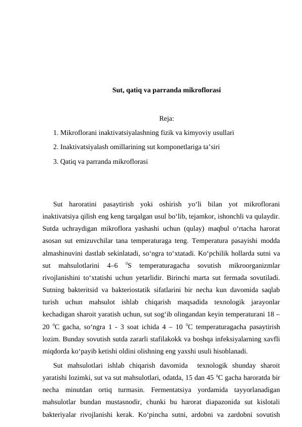 Sut, qatiq va parranda mikroflorasi
Reja:
1. Mikroflorani inaktivatsiyalashning fizik va kimyoviy usullari
2. Inaktivatsiyalash omillarining sut komponetlariga ta’siri
3. Qatiq va parranda mikroflorasi
Sut  haroratini  pasaytirish  yoki  oshirish  yo‘li  bilan  yot  mikroflorani
inaktivatsiya qilish eng keng tarqalgan usul bo‘lib, tejamkor, ishonchli va qulaydir.
Sutda uchraydigan mikroflora yashashi uchun (qulay) maqbul o‘rtacha harorat
asosan sut emizuvchilar tana temperaturaga teng. Temperatura pasayishi modda
almashinuvini dastlab sekinlatadi, so‘ngra to‘xtatadi. Ko‘pchilik hollarda sutni va
sut  mahsulotlarini  4–6
 0S  temperaturagacha  sovutish  mikroorganizmlar
rivojlanishini to‘xtatishi uchun yetarlidir. Birinchi marta sut fermada sovutiladi.
Sutning bakteritsid va bakteriostatik sifatlarini bir necha kun davomida saqlab
turish  uchun  mahsulot  ishlab  chiqarish  maqsadida  texnologik  jarayonlar
kechadigan sharoit yaratish uchun, sut sog‘ib olingandan keyin temperaturani 18 –
20  0С gacha, so‘ngra 1 - 3 soat ichida 4 – 10  0С temperaturagacha pasaytirish
lozim. Bunday sovutish sutda zararli stafilakokk va boshqa infeksiyalarning xavfli
miqdorda ko‘payib ketishi oldini olishning eng yaxshi usuli hisoblanadi. 
Sut  mahsulotlari  ishlab  chiqarish  davomida   texnologik  shunday  sharoit
yaratishi lozimki, sut va sut mahsulotlari, odatda, 15 dan 45 0С gacha haroratda bir
necha  minutdan  ortiq  turmasin.  Fermentatsiya  yordamida  tayyorlanadigan
mahsulotlar  bundan  mustasnodir,  chunki  bu  harorat  diapazonida  sut  kislotali
bakteriyalar  rivojlanishi  kerak.  Ko‘pincha  sutni,  ardobni  va zardobni  sovutish
