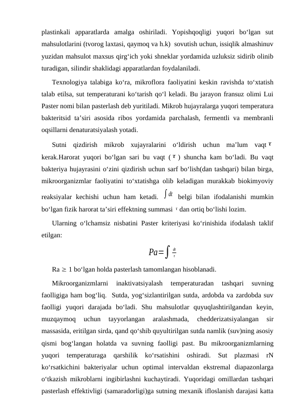 plastinkali  apparatlarda  amalga  oshiriladi.  Yopishqoqligi  yuqori  bo‘lgan  sut
mahsulotlarini (tvorog laxtasi, qaymoq va h.k)  sovutish uchun, issiqlik almashinuv
yuzidan mahsulot maxsus qirg‘ich yoki shneklar yordamida uzluksiz sidirib olinib
turadigan, silindir shaklidagi apparatlardan foydalaniladi. 
Texnologiya talabiga ko‘ra, mikroflora faoliyatini keskin ravishda to‘xtatish
talab etilsa, sut temperaturani ko‘tarish qo‘l keladi. Bu jarayon fransuz olimi Lui
Paster nomi bilan pasterlash deb yuritiladi. Mikrob hujayralarga yuqori temperatura
bakteritsid ta’siri asosida ribos yordamida parchalash, fermentli va membranli
oqsillarni denaturatsiyalash yotadi.
Sutni  qizdirish  mikrob  xujayralarini  o‘ldirish  uchun  ma’lum  vaqt τ
kerak.Harorat yuqori bo‘lgan sari bu vaqt ( τ ) shuncha kam bo‘ladi. Bu vaqt
bakteriya hujayrasini o‘zini qizdirish uchun sarf bo‘lish(dan tashqari) bilan birga,
mikroorganizmlar faoliyatini to‘xtatishga olib keladigan murakkab biokimyoviy
reaksiyalar  kechishi  uchun  ham  ketadi.  ∫dt  belgi  bilan  ifodalanishi  mumkin
bo‘lgan fizik harorat ta’siri effektning summasi τ dan ortiq bo‘lishi lozim.
Ularning o‘lchamsiz nisbatini Paster kriteriyasi ko‘rinishida ifodalash taklif
etilgan:
Pa=∫
dt
τ
Ra  1 bo‘lgan holda pasterlash tamomlangan hisoblanadi. 
Mikroorganizmlarni  inaktivatsiyalash  temperaturadan  tashqari  suvning
faolligiga ham bog‘liq.  Sutda, yog‘sizlantirilgan sutda, ardobda va zardobda suv
faolligi  yuqori  darajada  bo‘ladi.  Shu  mahsulotlar  quyuqlashtirilgandan  keyin,
muzqaymoq  uchun  tayyorlangan  aralashmada,  chedderizatsiyalangan  sir
massasida, eritilgan sirda, qand qo‘shib quyultirilgan sutda namlik (suv)ning asosiy
qismi  bog‘langan  holatda  va  suvning  faolligi  past.  Bu  mikroorganizmlarning
yuqori  temperaturaga  qarshilik  ko‘rsatishini  oshiradi.  Sut  plazmasi  rN
ko‘rsatkichini  bakteriyalar  uchun  optimal  intervaldan  ekstremal  diapazonlarga
o‘tkazish mikroblarni ingibirlashni kuchaytiradi. Yuqoridagi omillardan tashqari
pasterlash effektivligi (samaradorligi)ga sutning mexanik ifloslanish darajasi katta
