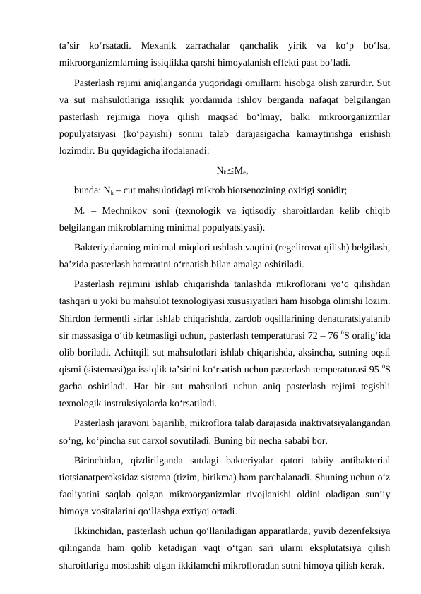 ta’sir  ko‘rsatadi.  Mexanik  zarrachalar  qanchalik  yirik  va  ko‘p  bo‘lsa,
mikroorganizmlarning issiqlikka qarshi himoyalanish effekti past bo‘ladi. 
Pasterlash rejimi aniqlanganda yuqoridagi omillarni hisobga olish zarurdir. Sut
va  sut  mahsulotlariga  issiqlik  yordamida  ishlov  berganda  nafaqat  belgilangan
pasterlash  rejimiga  rioya  qilish  maqsad  bo‘lmay,  balki  mikroorganizmlar
populyatsiyasi  (ko‘payishi)  sonini  talab  darajasigacha  kamaytirishga  erishish
lozimdir. Bu quyidagicha ifodalanadi: 
NkMe,
bunda: Nk – cut mahsulotidagi mikrob biotsenozining oxirigi sonidir;
Me –  Mechnikov  soni  (texnologik  va  iqtisodiy  sharoitlardan  kelib  chiqib
belgilangan mikroblarning minimal populyatsiyasi).
Bakteriyalarning minimal miqdori ushlash vaqtini (regelirovat qilish) belgilash,
ba’zida pasterlash haroratini o‘rnatish bilan amalga oshiriladi. 
Pasterlash rejimini ishlab chiqarishda tanlashda mikroflorani yo‘q qilishdan
tashqari u yoki bu mahsulot texnologiyasi xususiyatlari ham hisobga olinishi lozim.
Shirdon fermentli sirlar ishlab chiqarishda, zardob oqsillarining denaturatsiyalanib
sir massasiga o‘tib ketmasligi uchun, pasterlash temperaturasi 72 – 76 0S oralig‘ida
olib boriladi. Achitqili sut mahsulotlari ishlab chiqarishda, aksincha, sutning oqsil
qismi (sistemasi)ga issiqlik ta’sirini ko‘rsatish uchun pasterlash temperaturasi 95 0S
gacha  oshiriladi.  Har  bir  sut  mahsuloti  uchun  aniq  pasterlash  rejimi  tegishli
texnologik instruksiyalarda ko‘rsatiladi. 
Pasterlash jarayoni bajarilib, mikroflora talab darajasida inaktivatsiyalangandan
so‘ng, ko‘pincha sut darxol sovutiladi. Buning bir necha sababi bor.
Birinchidan,  qizdirilganda  sutdagi  bakteriyalar  qatori  tabiiy  antibakterial
tiotsianatperoksidaz sistema (tizim, birikma) ham parchalanadi. Shuning uchun o‘z
faoliyatini  saqlab  qolgan  mikroorganizmlar  rivojlanishi  oldini  oladigan  sun’iy
himoya vositalarini qo‘llashga extiyoj ortadi. 
Ikkinchidan, pasterlash uchun qo‘llaniladigan apparatlarda, yuvib dezenfeksiya
qilinganda  ham  qolib  ketadigan  vaqt  o‘tgan  sari  ularni  eksplutatsiya  qilish
sharoitlariga moslashib olgan ikkilamchi mikrofloradan sutni himoya qilish kerak. 
