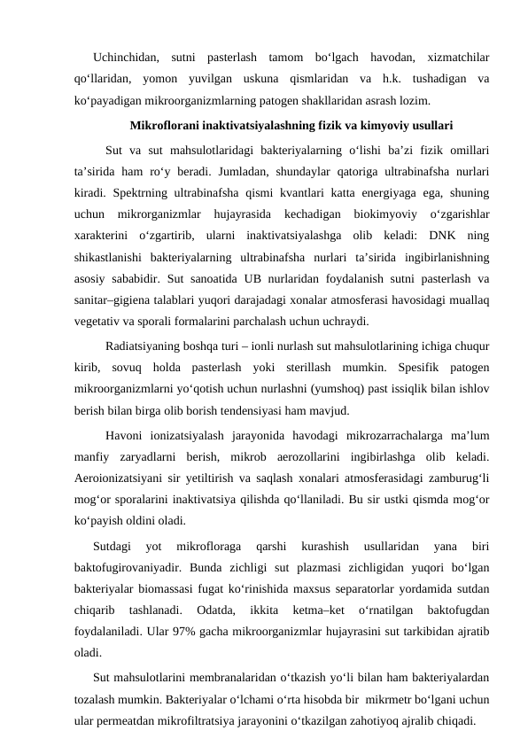 Uchinchidan,  sutni  pasterlash  tamom  bo‘lgach  havodan,  xizmatchilar
qo‘llaridan,  yomon  yuvilgan  uskuna  qismlaridan  va  h.k.  tushadigan  va
ko‘payadigan mikroorganizmlarning patogen shakllaridan asrash lozim. 
Mikroflorani inaktivatsiyalashning fizik va kimyoviy usullari
Sut  va  sut  mahsulotlaridagi  bakteriyalarning  o‘lishi  ba’zi  fizik  omillari
ta’sirida  ham  ro‘y beradi. Jumladan,  shundaylar  qatoriga  ultrabinafsha  nurlari
kiradi. Spektrning ultrabinafsha  qismi  kvantlari  katta energiyaga ega, shuning
uchun  mikrorganizmlar  hujayrasida  kechadigan  biokimyoviy  o‘zgarishlar
xarakterini  o‘zgartirib,  ularni  inaktivatsiyalashga  olib  keladi:  DNK  ning
shikastlanishi  bakteriyalarning  ultrabinafsha  nurlari  ta’sirida  ingibirlanishning
asosiy sababidir. Sut sanoatida  UB nurlaridan foydalanish sutni  pasterlash  va
sanitar–gigiena talablari yuqori darajadagi xonalar atmosferasi havosidagi muallaq
vegetativ va sporali formalarini parchalash uchun uchraydi. 
Radiatsiyaning boshqa turi – ionli nurlash sut mahsulotlarining ichiga chuqur
kirib,  sovuq  holda  pasterlash  yoki  sterillash  mumkin.  Spesifik  patogen
mikroorganizmlarni yo‘qotish uchun nurlashni (yumshoq) past issiqlik bilan ishlov
berish bilan birga olib borish tendensiyasi ham mavjud.
Havoni  ionizatsiyalash  jarayonida  havodagi  mikrozarrachalarga  ma’lum
manfiy  zaryadlarni  berish,  mikrob  aerozollarini  ingibirlashga  olib  keladi.
Aeroionizatsiyani sir yetiltirish va saqlash xonalari atmosferasidagi zamburug‘li
mog‘or sporalarini inaktivatsiya qilishda qo‘llaniladi. Bu sir ustki qismda mog‘or
ko‘payish oldini oladi. 
Sutdagi  yot  mikrofloraga  qarshi  kurashish  usullaridan  yana  biri
baktofugirovaniyadir.  Bunda  zichligi  sut  plazmasi  zichligidan  yuqori  bo‘lgan
bakteriyalar biomassasi fugat ko‘rinishida maxsus separatorlar yordamida sutdan
chiqarib  tashlanadi.  Odatda,  ikkita  ketma–ket  o‘rnatilgan  baktofugdan
foydalaniladi. Ular 97% gacha mikroorganizmlar hujayrasini sut tarkibidan ajratib
oladi.
Sut mahsulotlarini membranalaridan o‘tkazish yo‘li bilan ham bakteriyalardan
tozalash mumkin. Bakteriyalar o‘lchami o‘rta hisobda bir  mikrmetr bo‘lgani uchun
ular permeatdan mikrofiltratsiya jarayonini o‘tkazilgan zahotiyoq ajralib chiqadi. 
