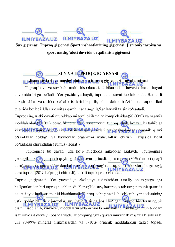  
 
 
 
 
 
Suv gigienasi Tuproq gigienasi Sport inshootlarining gigienasi. Jismoniy tarbiya va 
sport mashg’uloti davrida ovqatlanish gigienasi 
 
 
SUV VA TUPROQ GIGIYENASI 
Jismoniy tarbiya mashgʻulotlarida tuproq gigiyenasining ahamiyati 
Tuproq havo va suv kabi muhit hisoblanadi. U bilan odam bevosita butun hayoti 
davomida birga bо‘ladi. Yer yuzida yashaydi, tuproqdan suvni kavlab oladi. Har turli 
qazish ishlari va qishloq xо‘jalik ishlarini bajarib, odam doimo ba’zi bir tuproq omillari 
ta’sirida bо‘ladi. Ular sharoitga qarab inson sogʻligʻiga har-xil ta’sir kо‘rsatadi. 
Tuproqning ustki qavati murakkab mineral birikmalar kompleksidan(90-99%) va organik 
moddalardan (1-10%) iborat. Mineral qismi asosan qum, tuproq, ohak, loy va ular tarkibiga 
kiruvchi kremniy, alyuminiy, kalsiy, magniy tuzlari va boshqalardan, organik qismi 
о‘simliklar qoldigʻi va hayvonlar organizmi mahsulotlari chirishi natijasida hosil 
bо‘ladigan chirindidan (gumus) iborat.7 
Tuproqning bu qavati juda kо‘p miqdorda mikroblar saqlaydi. Tpurpoqning 
geologik tuzilishiga qarab quyidagicha tafovut qilinadi; qum tuproq (80% dan ortiqrogʻi 
qum), qumloq tuproq (60% dan kо‘progʻi tuproq), sogʻ tuproq, shо‘rhok (xloridlarga boy), 
qora tuproq (20% kо‘progʻi chirindi), tо‘rfli tuproq va boshqalar. 
Tuproq gigiyenasi. Yer yuzasidagi ekologiya tizimlaridan amaliy ahamiyatga ega 
boʻlganlaridan biri tuproq hisoblanadi. Yorugʻlik, suv, harorat, oʻrab turgan muhit qatorida 
odam hayot faoliyati muhiti hisoblanadi. Tuproq- tabiiy hosila hisoblanib, yer qatlamining 
ustki qobigʻidan tirik jonzotlar, suv, havo ta'sirida hosil boʻlgan. Tuproq biosferaning bir 
qismi hisoblanib, kimyoviy moddalarni aylanishini ta'minlaydi. Oʻrab turgan muhit- odam 
ishtirokida davomiyli boshqariladi. Tuproqning yuza qavati murakkab majmua hisoblanib, 
uni 90-99% mineral birikmalardan va 1-10% organik moddalardan tarkib topadi. 
