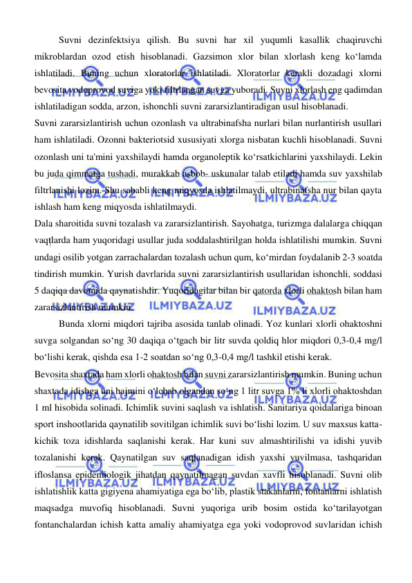  
 
Suvni dezinfektsiya qilish. Bu suvni har xil yuqumli kasallik chaqiruvchi 
mikroblardan ozod etish hisoblanadi. Gazsimon xlor bilan xlorlash keng koʻlamda 
ishlatiladi. Buning uchun xloratorlar ishlatiladi. Xloratorlar kerakli dozadagi xlorni 
bevosita vodoprovod suviga yoki filtrlangan suvga yuboradi. Suvni xlorlash eng qadimdan 
ishlatiladigan sodda, arzon, ishonchli suvni zararsizlantiradigan usul hisoblanadi.  
Suvni zararsizlantirish uchun ozonlash va ultrabinafsha nurlari bilan nurlantirish usullari 
ham ishlatiladi. Ozonni bakteriotsid xususiyati xlorga nisbatan kuchli hisoblanadi. Suvni 
ozonlash uni ta'mini yaxshilaydi hamda organoleptik koʻrsatkichlarini yaxshilaydi. Lekin 
bu juda qimmatga tushadi, murakkab asbob- uskunalar talab etiladi hamda suv yaxshilab 
filtrlanishi lozim. Shu sababli keng miqyosda ishlatilmaydi, ultrabinafsha nur bilan qayta 
ishlash ham keng miqyosda ishlatilmaydi. 
Dala sharoitida suvni tozalash va zararsizlantirish. Sayohatga, turizmga dalalarga chiqqan 
vaqtlarda ham yuqoridagi usullar juda soddalashtirilgan holda ishlatilishi mumkin. Suvni 
undagi osilib yotgan zarrachalardan tozalash uchun qum, koʻmirdan foydalanib 2-3 soatda 
tindirish mumkin. Yurish davrlarida suvni zararsizlantirish usullaridan ishonchli, soddasi 
5 daqiqa davomida qaynatishdir. Yuqoridagilar bilan bir qatorda xlorli ohaktosh bilan ham 
zararsizlantirish mumkin.  
Bunda xlorni miqdori tajriba asosida tanlab olinadi. Yoz kunlari xlorli ohaktoshni 
suvga solgandan soʻng 30 daqiqa oʻtgach bir litr suvda qoldiq hlor miqdori 0,3-0,4 mg/l 
boʻlishi kerak, qishda esa 1-2 soatdan soʻng 0,3-0,4 mg/l tashkil etishi kerak.  
Bevosita shaxtada ham xlorli ohaktosh bilan suvni zararsizlantirish mumkin. Buning uchun 
shaxtada idishga uni hajmini oʻlchab olgandan soʻng 1 litr suvga 1% li xlorli ohaktoshdan 
1 ml hisobida solinadi. Ichimlik suvini saqlash va ishlatish. Sanitariya qoidalariga binoan 
sport inshootlarida qaynatilib sovitilgan ichimlik suvi boʻlishi lozim. U suv maxsus katta- 
kichik toza idishlarda saqlanishi kerak. Har kuni suv almashtirilishi va idishi yuvib 
tozalanishi kerak. Qaynatilgan suv saqlanadigan idish yaxshi yuvilmasa, tashqaridan 
ifloslansa epidemiologik jihatdan qaynatilmagan suvdan xavfli hisoblanadi. Suvni olib 
ishlatishlik katta gigiyena ahamiyatiga ega boʻlib, plastik stakanlarni, fontanlarni ishlatish 
maqsadga muvofiq hisoblanadi. Suvni yuqoriga urib bosim ostida koʻtarilayotgan 
fontanchalardan ichish katta amaliy ahamiyatga ega yoki vodoprovod suvlaridan ichish 
